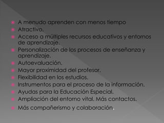 A menudo aprenden con menos tiempo
 Atractivo.
 Acceso a múltiples recursos educativos y entornos
de aprendizaje.
 Personalización de los procesos de enseñanza y
aprendizaje.
 Autoevaluación.
 Mayor proximidad del profesor.
 Flexibilidad en los estudios.
 Instrumentos para el proceso de la información.
 Ayudas para la Educación Especial.
 Ampliación del entorno vital. Más contactos.




Más compañerismo y colaboración.

 