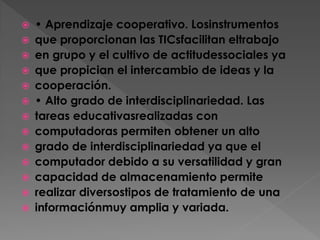 















• Aprendizaje cooperativo. Losinstrumentos
que proporcionan las TICsfacilitan eltrabajo
en grupo y el cultivo de actitudessociales ya
que propician el intercambio de ideas y la
cooperación.
• Alto grado de interdisciplinariedad. Las
tareas educativasrealizadas con
computadoras permiten obtener un alto
grado de interdisciplinariedad ya que el
computador debido a su versatilidad y gran
capacidad de almacenamiento permite
realizar diversostipos de tratamiento de una
informaciónmuy amplia y variada.

 