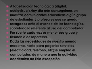 















Alfabetización tecnológica (digital,
audiovisual).Hoy día aún conseguimos en
nuestras comunidades educativas algún grupo
de estudiantes y profesores que se quedan
rezagados ante el avance de las tecnologías,
sobretodo la referente al uso del computador.
Por suerte cada vez es menor ese grupo y
tienden a desaparecer.
Dada las necesidades de nuestro mundo
moderno, hasta para pagarlos servicios
(electricidad, teléfono, etc)se emplea el
computador, de manera que la actividad
académica no Esla excepción.

 