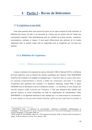 I. Partie I - Revue de littérature


    1.1. L’expérience et son étude

    Cette toute première partie nous permet de revenir sur un aspect essentiel de toute recherche, la
définition des termes. En effet, il est nécessaire de s’assurer que les notions clefs de l’étude sont
correctement comprises. Nous décomposerons donc les variables de la façon suivante : expérience,
consommation, confiance et marque. Il nous paraît effectivement plus pertinent de les étudier
séparément dans un premier temps, afin de comprendre toute la complexité que l’on peut leur
attribuer.




        1.1.1. Définition de l’expérience


             1.1.1.1.    Définitions en fonction des dimensions concernées



    Comme le déclarent très justement les auteurs Antonelle CARÙ et Bernard COVA, la définition
du terme expérience varie en fonction des champs scientifiques qui l’utilisent. Claire ROEDERER
confirme cette remarque et la complète en expliquant que « l’expérience dans les sciences dites dures,
est synonyme d’expérimentation et cherche à établir une connaissance universelle. »8 La notion
d’expérience peut également être assimilée à la dimension marketing. Joseph PINE et James
GILMORE nous le démontrent à travers la définition suivante : « en marketing, le terme désigne une
nouvelle catégorie d’offre orchestrée par l’entreprise. »9 Une autre dimension dans laquelle nous
pouvons retrouver la notion d’expérience est celle du comportement du consommateur. Claire
ROEDERER s’y est également intéressée et nous explique qu’ « en comportement du consommateur,
le terme désigne un vécu personnel chargé d’émotions, généré par des stimuli dont les produits et




8
   ROEDERER Claire. « L’expérience de consommation : exploration conceptuelle, méthodologique et
stratégique ». Thèse présentée en vue de l’obtention du Doctorat de l’Université de Bourgogne en Sciences de
Gestion, Bourgogne, 27 Novembre 2008. p.6
9
  PINE Joseph. B. et GILMORE, James. H. « The Experience Economy: Work is Theatre and Every Business a
Stage». In Harvard Business School Press, Boston, 1999.


                                                                                                         10
 