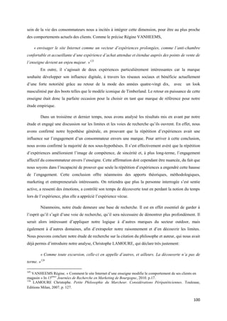 sein de la vie des consommateurs nous a incités à intégrer cette dimension, pour être au plus proche
des comportements actuels des clients. Comme le précise Régine VANHEEMS,

      « envisager le site Internet comme un vecteur d’expériences prolongées, comme l’anti-chambre
confortable et accueillante d’une expérience d’achat attendue et étendue auprès des points de vente de
l’enseigne devient un enjeu majeur. »125
         En outre, il s’agissait de deux expériences particulièrement intéressantes car la marque
souhaite développer son influence digitale, à travers les réseaux sociaux et bénéficie actuellement
d’une forte notoriété grâce au retour de la mode des années quatre-vingt dix,           avec   un look
masculinisé par des boots telles que le modèle iconique de Timberland. Le retour en puissance de cette
enseigne était donc la parfaite occasion pour la choisir en tant que marque de référence pour notre
étude empirique.

         Dans un troisième et dernier temps, nous avons analysé les résultats mis en avant par notre
étude et engagé une discussion sur les limites et les voies de recherche qu’ils ouvrent. En effet, nous
avons confirmé notre hypothèse générale, en prouvant que la répétition d’expériences avait une
influence sur l’engagement d’un consommateur envers une marque. Pour arriver à cette conclusion,
nous avons confirmé la majorité de nos sous-hypothèses. Il s’est effectivement avéré que la répétition
d’expériences amélioraient l’image de compétence, de sincérité et, à plus long-terme, l’engagement
affectif du consommateur envers l’enseigne. Cette affirmation doit cependant être nuancée, du fait que
nous soyons dans l’incapacité de prouver que seule la répétition d’expériences a engendré cette hausse
de l’engagement. Cette conclusion offre néanmoins des apports théoriques, méthodologiques,
marketing et entrepreneurials intéressants. On retiendra que plus la personne interrogée s’est sentie
active, a ressenti des émotions, a contrôlé son temps de découverte tout en perdant la notion du temps
lors de l’expérience, plus elle a apprécié l’expérience vécue.

         Néanmoins, notre étude demeure une base de recherche. Il est en effet essentiel de garder à
l’esprit qu’il s’agit d’une voie de recherche, qu’il sera nécessaire de démontrer plus profondément. Il
serait alors intéressant d’appliquer notre logique à d’autres marques du secteur outdoor, mais
également à d’autres domaines, afin d’extrapoler notre raisonnement et d’en découvrir les limites.
Nous pouvons conclure notre étude de recherche sur la citation du philosophe et auteur, qui nous avait
déjà permis d’introduire notre analyse, Christophe LAMOURE, qui déclare très justement:

         « Comme toute excursion, celle-ci en appelle d’autres, et ailleurs. La découverte n’a pas de
terme. »126

125
    VANHEEMS Régine. « Comment le site Internet d’une enseigne modifie le comportement de ses clients en
magasin » In 15èmes Journées de Recherche en Marketing de Bourgogne, 2010. p.17.
126
    LAMOURE Christophe. Petite Philosophie du Marcheur. Considérations Péripatéticiennes. Toulouse,
Editions Milan, 2007. p. 127.


                                                                                                    100
 
