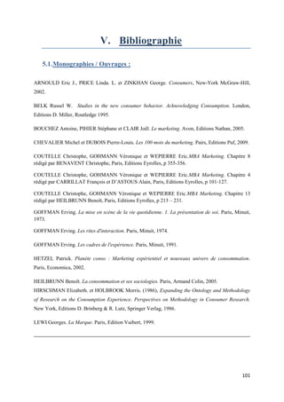 V. Bibliographie

   5.1. Monographies / Ouvrages :

ARNOULD Eric J., PRICE Linda. L. et ZINKHAN George. Consumers, New-York McGraw-Hill,
2002.

BELK Russel W. Studies in the new consumer behavior. Acknowledging Consumption. London,
Editions D. Miller, Routledge 1995.

BOUCHEZ Antoine, PIHIER Stéphane et CLAIR Joël. Le marketing. Avon, Editions Nathan, 2005.

CHEVALIER Michel et DUBOIS Pierre-Louis. Les 100 mots du marketing. Pairs, Editions Puf, 2009.

COUTELLE Christophe, GOHMANN Véronique et WEPIERRE Eric.MBA Marketing. Chapitre 8
rédigé par BENAVENT Christophe, Paris, Editions Eyrolles, p 355-356.

COUTELLE Christophe, GOHMANN Véronique et WEPIERRE Eric.MBA Marketing. Chapitre 4
rédigé par CARRILLAT François et D’ASTOUS Alain, Paris, Editions Eyrolles, p 101-127.

COUTELLE Christophe, GOHMANN Véronique et WEPIERRE Eric.MBA Marketing. Chapitre 13
rédigé par HEILBRUNN Benoît, Paris, Editions Eyrolles, p 213 – 231.

GOFFMAN Erving. La mise en scène de la vie quotidienne. 1. La présentation de soi. Paris, Minuit,
1973.

GOFFMAN Erving. Les rites d'interaction. Paris, Minuit, 1974.

GOFFMAN Erving. Les cadres de l'expérience. Paris, Minuit, 1991.

HETZEL Patrick. Planète conso : Marketing expérientiel et nouveaux univers de consommation.
Paris, Economica, 2002.

HEILBRUNN Benoît. La consommation et ses sociologies. Paris, Armand Colin, 2005.
HIRSCHMAN Elizabeth. et HOLBROOK Morris. (1986), Expanding the Ontology and Methodology
of Research on the Consumption Experience. Perspectives on Methodology in Consumer Research.
New York, Editions D. Brinberg & R. Lutz, Springer Verlag, 1986.

LEWI Georges. La Marque. Paris, Edition Vuibert, 1999.




                                                                                             101
 
