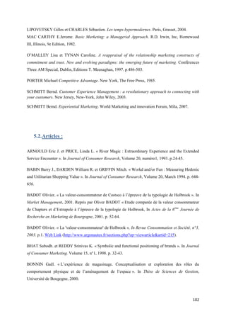 LIPOVETSKY Gilles et CHARLES Sébastien. Les temps hypermodernes. Paris, Grasset, 2004.
MAC CARTHY E.Jerome. Basic Marketing: a Managerial Approach. R.D. Irwin, Inc, Homewood
III, Illinois, 9e Edition, 1982.

O’MALLEY Lisa et TYNAN Caroline. A reappraisal of the relationship marketing constructs of
commitment and trust. New and evolving paradigms: the emerging future of marketing. Conférences
Three AM Special, Dublin, Editions T. Meenaghan, 1997. p.486-503.

PORTER Michael Competitive Advantage. New York, The Free Press, 1985.

SCHMITT Bernd. Customer Experience Management : a revolutionary approach to connecting with
your customers. New Jersey, New-York, John Wiley, 2003.

SCHMITT Bernd. Experiential Marketing. World Marketing and innovation Forum, Mila, 2007.




    5.2. Articles :

ARNOULD Eric J. et PRICE, Linda L. « River Magic : Extraordinary Experience and the Extended
Service Encounter ». In Journal of Consumer Research, Volume 20, numéro1, 1993. p.24-45.

BABIN Barry J., DARDEN William R. et GRIFFIN Mitch. « Workd and/or Fun : Measuring Hedonic
and Utilitarian Shopping Value ». In Journal of Consumer Research, Volume 20, March 1994. p. 644-
656.

BADOT Olivier. « La valeur-consommateur de Costsco à l’épreuve de la typologie de Holbrook ». In
Market Management, 2001. Repris par Oliver BADOT « Etude comparée de la valeur consommateur
de Chapters et d’Extrapole à l’épreuve de la typologie de Holbrook, In Actes de la 6ème Journée de
Recherche en Marketing de Bourgogne, 2001. p. 52-64.

BADOT Olivier. « La 'valeur-consommateur' de Holbrook », In Revue Consommation et Société, n°3,
2003. p.1. Web Link (http://www.argonautes.fr/sections.php?op=viewarticle&artid=215).

BHAT Subodh. et REDDY Srinivas K. « Symbolic and functional positioning of brands ». In Journal
of Consumer Marketing. Volume 15, n°1, 1998. p. 32-43.

BONNIN Gaël. « L’expérience de magasinage. Conceptualisation et exploration des rôles du
comportement physique et de l’aménagement de l’espace ». In Thèse de Sciences de Gestion,
Université de Bougogne, 2000.




                                                                                              102
 