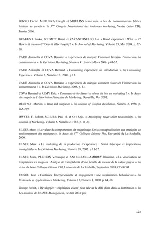 BOZZO Cécile, MERUNKA Dwight et MOULINS Jean-Louis. « Peu de consommateurs fidèles
habitent au paradis ». In 5ème Congrès International des tendances marketing, Venise (actes CD),
Janvier 2006.

BRAKUS J. Josko, SCHMITT Bernd et ZARANTONELLO Lia. « Brand experience : What is it?
How is it measured? Does it affect loyalty? ». In Journal of Marketing, Volume 73, Mai 2009. p. 52-
68.

CARU Antonella et COVA Bernard. « Expériences de marque: Comment favoriser l'immersion du
consommateur ». In Décisions Marketing. Numéro 41, Janvier-Mars 2006. p 43-52.

CARU Antonella et COVA Bernard. « Consuming experience: an introduction ». In Consuming
Experience. Volume 3, Numéro 16, 2007. p 13.

CARÚ Antonella et COVA Bernard. « Expériences de marque: comment favoriser l’immersion du
consommateur ? ». In Décisions Marketing, 2008, p. 43.

COVA Bernard et REMY Eric. « Comment et où classer la valeur du lien en marketing ? ». In Actes
du congrès de l’Association Française du Marketing, Deauville, Mai 2001.

DEUTSCH Morton. « Trust and suspicion ». In Journal of Conflict Resolution, Numéro 2, 1958. p.
265-279.

DWYER F. Robert, SCHURR Paul H. et OH Sejo. « Developing buyer-seller relationships ». In
Journal of Marketing, Volume 5, Numéro 2, 1987. p. 11-27.

FILSER Marc. « La valeur du comportement de magasinage. De la conceptualisation aux stratégies de
positionnement des enseignes ». In Actes du 3ème Colloque Etienne Thil, Université de La Rochelle,
2000.

FILSER Marc. « Le marketing de la production d’expérience : Statut théorique et implications
managériales ». In Décisions Marketing, Numéro 28, 2002. p.13-22.

FILSER Marc, PLICHON Véronique et ANTEBLIAN-LAMBREY Blandine. « La valorisation de
l’expérience en magasin : Analyse de l’adaptabilité d’une échelle de mesure de la valeur perçue ». In
Actes du 6ème Colloque Etienne Thil, Université de La Rochelle, Septembre 2003, CD-ROM.

FRISOU Jean « Confiance Interpersonnelle et engagement : une réorientation behavioriste ». In
Recherche et Application en Marketing, Volume 15, Numéro 1, 2000. p. 64, 68.

Groupe Forest, « Développer ‘l’expérience client’ pour relever le défi client dans la distribution », In
Les dossiers de REMUE-Management, Février 2004. p.6.




                                                                                                    103
 