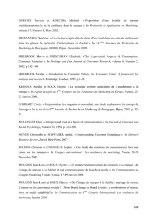 GURVIEZ      Patricia   et   KORCHIA        Michaël.   « Proposition    d’une     échelle   de   mesure
multidimensionnelle de la confiance dans la marque ». In Recherche et Application en Marketing,
volume 17, Numéro 3, Mars 2002.

HEITZ-SPAHN Sandrine. « Les facteurs explicatifs du choix d’un canal dans un contexte multi-canal
dans les phases de recherche d’informations et d’achat ». In 14        èmes
                                                                              Journées de Recherche de
Marketing de Bourgogne (JRMB), Dijon - Novembre 2009.

HOLBROOK Morris et HIRSCHMAN Elizabeth. «The Experiential Aspects of Consumption:
Consumer Fantasies ». In Feelings and Fun Journal of Consumer Research, volume 9, Numéro 2,
1982. p 132-140.

HOLBROOK Morris. « Introduction to Consumer Value». In: Consumer Value: A framework for
analysis and research, Routledge, London, 1999. p.1-28.

KESSOUS Aurélie et ROUX Elyette. « La nostalgie comme antécédent de l’attachement à la
marque ». In Papier accepté au 5ème Congrès sur les Tendances du Marketing en Europe, Venise, 20-
21 Janvier 2006.

LOMBART Cindy. « Fréquentation des magasins et non-achat: une étude exploratoire du concept de
butinage ». In Actes de la 6ème Journée de Recherche en Marketing de Bourgogne, Dijon, 2001. p. 32-
51.

MELLINGER Glen. « Interpersonal trust as a factor of communication ». In Journal of Abnormal and
Social Psychology, Numéro 52, 1956. p. 304-309.

MEYER Christophe et SCHWAGER André. « Understanding Customer Experience ». In Harvard
Business Review, Zurich Help Point, 2007.

MICHON Christian et CHANGEUR Sophie. « Une étude des réactions du consommateur face aux
crises sur les marques ». In Congrès International : Les tendances du marketing, Venise 28-29
Novembre 2003.

MOULINS Jean-Louis et ROUX Elyette. « Un modèle tridimensionnel des relations à la marque : de
l’image de marque à la fidélité et aux communications de bouche-à-oreille ». In Communication au
Congrès Marketing Trends, Venise, 17-19 Janvier 2008.

MOULINS Jean-Louis et ROUX Elyette. « De l’image de marque à la fidélité : mariage de raison,
d’amour ou de convenance sociale ? (From Brand Image to Brand Loyalty : a combinaison of reason,
love, or social suitability?)». In Communication au 8ème Congrès International: Les tendances du
marketing, Janvier 2009.


                                                                                                   104
 
