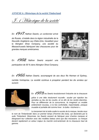 ANNEXE 6 : Historique de la société Timberland


I-1 Historique de la société

En   1917, Nathan Swartz, un cordonnier arrivé
de Russie, s’installe dans la région industrielle de la
Nouvelle Angleterre aux Etats-Unis, travaillant pour
la Abington Shoe Company, une société du
Massachussets fabriquant des chaussures pour de
grandes marques américaines.




En    1952,         Nathan     Swartz     acquiert    une

participation de 50 % dans Abington Shoe Company.




En   1955, Nathan Swartz, accompagné de ses deux fils Herman et Sydney,
rachète l’entreprise. La société continue à prospérer pendant les dix années qui
suivent.




                        En   1973       , les Swartz révolutionnent l’industrie de la chaussure

                        grâce à une idée résolument nouvelle : souder par injection les
                        semelles au lieu de les coudre, et ce afin de les rendre étanches.
                        Pour se différencier de la concurrence, ils imaginent un modèle
                        entièrement nouveau, à la fois confortable, imperméable, presque
                        inusable et portable été comme hiver : la botte « bûcheron ».

                          Le lancement de la botte scelle le succès de la marque, lancée sous
le nom de Timberlander dans un premier temps (l’homme des bois), qui deviendra par la
suite Timberland. Désormais, les Swartz cessent de fabriquer pour d’autres marques et
élargissent leur collection avec des modèles bateau ainsi que des mocassins. La marque
devient rapidement un acteur majeur du marché nord-américain de la chaussure haut de
gamme.


                                                                                           113
 