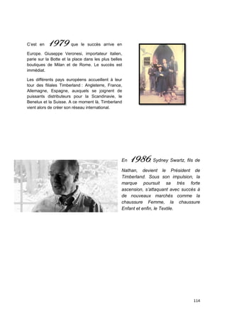 C’est en   1979        que le succès arrive en

Europe. Giuseppe Veronesi, importateur italien,
parie sur la Botte et la place dans les plus belles
boutiques de Milan et de Rome. Le succès est
immédiat.

Les différents pays européens accueillent à leur
tour des filiales Timberland : Angleterre, France,
Allemagne, Espagne, auxquels se joignent de
puissants distributeurs pour la Scandinavie, le
Benelux et la Suisse. A ce moment là, Timberland
vient alors de créer son réseau international.




                                                  En   1986, Sydney Swartz, fils de
                                                  Nathan, devient le Président de
                                                  Timberland. Sous son impulsion, la
                                                  marque poursuit sa très forte
                                                  ascension, s’attaquant avec succès à
                                                  de nouveaux marchés comme la
                                                  chaussure Femme, la chaussure
                                                  Enfant et enfin, le Textile.




                                                                                   114
 
