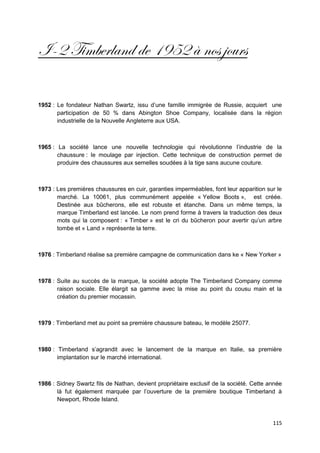 I-2 Timberland de 1952 à nos jours

1952 : Le fondateur Nathan Swartz, issu d’une famille immigrée de Russie, acquiert une
       participation de 50 % dans Abington Shoe Company, localisée dans la région
       industrielle de la Nouvelle Angleterre aux USA.



1965 : La société lance une nouvelle technologie qui révolutionne l’industrie de la
       chaussure : le moulage par injection. Cette technique de construction permet de
       produire des chaussures aux semelles soudées à la tige sans aucune couture.



1973 : Les premières chaussures en cuir, garanties imperméables, font leur apparition sur le
       marché. La 10061, plus communément appelée « Yellow Boots », est créée.
       Destinée aux bûcherons, elle est robuste et étanche. Dans un même temps, la
       marque Timberland est lancée. Le nom prend forme à travers la traduction des deux
       mots qui la composent : « Timber » est le cri du bûcheron pour avertir qu’un arbre
       tombe et « Land » représente la terre.



1976 : Timberland réalise sa première campagne de communication dans ke « New Yorker »



1978 : Suite au succès de la marque, la société adopte The Timberland Company comme
       raison sociale. Elle élargit sa gamme avec la mise au point du cousu main et la
       création du premier mocassin.



1979 : Timberland met au point sa première chaussure bateau, le modèle 25077.



1980 : Timberland s’agrandit avec le lancement de la marque en Italie, sa première
       implantation sur le marché international.



1986 : Sidney Swartz fils de Nathan, devient propriétaire exclusif de la société. Cette année
       là fut également marquée par l’ouverture de la première boutique Timberland à
       Newport, Rhode Island.


                                                                                         115
 