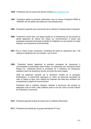 2000 : Timberland crée son propre site internet mondial www.timberland.com.



2001 : Timberland réalise sa première collaboration avec sa marque Timberland PRO® et
       NASCAR, afin de réaliser des bottes pour des professionnels.



2005 : Timberland s’agrandit avec le lancement de la collection Timberland Boot Company®.



2006 : Timberland s’inscrit dans une logique basée sur la transparence de ses produits et
       décide également de réduire son impact sur l’environnement à travers des
       packagings respectant davantage la planète et l’intégration sur ses produits d’un label
       indiquant son empreinte environnementale.



2007: Pour la 10ème année consécutive, Timberland fait partie du classement des « 100
      meilleures entreprises pour qui travailler » par Fortune.




2008 :     Timberland devient également la première compagnie de chaussures à
         commercialiser la technologie Green Rubber. En partenariat avec l’entreprise Green
         Rubber Inc., Timberland prévoit la conception de 2 collections de chaussures,
         réalisées à partir de caoutchouc recyclé, provenant de pneus usagés.

         2008 est également marquée par le lancement mondial de la campagne
         Earthkeepers, un phénomène regroupant un million de personnes permettant de
         créer un réseau en ligne, dont l’objectif est d’exposer des idées pour améliorer son
         comportement à l’égard de l’environnement

         Timberland créé la collection Abington, destinée à promouvoir des produits en
         adéquation avec la mode. Cette collection porte le nom de l’usine où toute l’histoire
         de Timberland a commencé.




2010 : Timberland agrandit sa ligne de produit avec la collection Newmarket.



2011 : Timberland est racheté par le groupe international VF Corp.




                                                                                          117
 