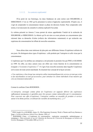 1.1.1.3.      Le contexte expérientiel


        D’un point de vue historique, les deux fondateurs de cette notion sont HOLBROOK et
HIRSCHMAN. C’est en 1982 qu’ils présentent la notion d’approche expérientielle. D’après eux, il
s’agit de comprendre le consommateur durant sa phase de décision d’achat. Pour comprendre cette
notion, il est nécessaire de connaître le schéma explicatif d’un achat.

Le schéma présenté en Annexe 2 nous permet de mieux appréhender l’intérêt de la recherche de
HOLBROOK et HIRSCHMAN. La théorie qu’ils ont mise en avant présente un consommateur plus
rationnel dans sa démarche d’achat (collecte des informations notamment) et qui recherche une
expérience de consommation lui offrant de nouvelles sensations.




        Nous allons donc nous intéresser de plus près aux différentes formes d’expérience utilisées de
nos jours. On distinguera deux types d’expérience : celle produite par l’entreprise et celle vécue par le
consommateur.

L’expérience que l’on attribue aux entreprises a été présentée la première fois par PINE et GILMORE
en 1999. En effet, ces deux auteurs nous ont offert une vision futuriste de la consommation en
évoquant « l’économie d’expérience »13. Il s’agit d’une nouvelle économie dans laquelle l’expérience
est la source de toute action marchande. Ils résument leur concept de la façon suivante :

« Une expérience a lieu lorsqu’une entreprise utilise intentionnellement des services en tant que scène
et des marchandises en tant qu’accessoires, pour entraîner les clients individuels d’une manière qui
crée un évènement mémorable. »



Comme le confirme Claire ROEDERER :

« L’entreprise, envisagée comme pilote de l’expérience est supposée délivrer des expériences
suffisamment marquantes et agréables pour être perçues comme mémorables par le consommateur.
Pour concevoir une offre d’expérience, l’entreprise combine un ensemble de produits et services
autour d’un thème porteur, en utilisant des variables du marketing mix […].»14




13
   PINE Joseph. B. et GILMORE, James. H. «The Experience Economy: Work is Theatre and Every Business a
Stage ». In Harvard Business School Press, Boston, 1999. p 3
14
    ROEDERER Claire. « L’expérience de consommation : exploration conceptuelle, méthodologique et
stratégique ». Thèse présentée en vue de l’obtention du Doctorat de l’Université de Bourgogne en Sciences de
Gestion, Bourgogne, 27 Novembre 2008. p.12 et 13.

                                                                                                         12
 