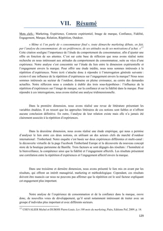 VII. Résumé
Mots clefs : Marketing, Expérience, Contexte expérientiel, Image de marque, Confiance, Fidélité,
Engagement, Marque, Relation, Répétition, Outdoor.

         « Même si l’on parle de « consommateur final », toute démarche marketing débute, en fait,
par l’analyse du consommateur, de ses préférences, de ses attitudes ou de ses motivations d’achat. »127
Cette citation souligne l’importance de l’étude du comportement du consommateur, afin d’ajuster une
offre en fonction de ses attentes. C’est sur cette base de réflexion que nous avons réalisé notre
recherche en nous intéressant aux attitudes du comportement du consommateur, suite au vécu d’une
expérience. Notre analyse s’est concentrée sur l’étude du lien entre la dimension expérientielle et
l’engagement envers la marque. Pour offrir une étude inédite, nous nous sommes intéressés à la
répétition d’expériences. Notre écrit s’attache donc à répondre à l’interrogation générale suivante :
existe-t-il une influence de la répétition d’expériences sur l’engagement envers la marque? Nous nous
sommes intéressés au secteur de l’outdoor, domaine en pleine croissance, au centre des demandes
actuelles. Notre réflexion nous a conduits à établir des trois sous-hypothèses : l’influence de la
répétition d’expériences sur l’image de marque, sur la confiance et sur la fidélité dans la marque. Pour
répondre à ces interrogations, nous avons réalisé une analyse tridimensionnelle.



        Dans la première dimension, nous avons réalisé une revue de littérature présentant les
variables étudiées. Il en ressort que les approches littéraires de ces notions sont faibles et n’offrent
aucune conclusion définitive. En outre, l’analyse de leur relation existe mais elle n’a jamais été
clairement associée à la répétition d’expériences.



         Dans la deuxième dimension, nous avons réalisé une étude empirique, qui nous a permise
d’analyser le lien entre ces deux notions, en utilisant un des acteurs clefs du marché d’outdoor
international : Timberland. Notre enquête s’est basée sur deux expériences différentes et multi-canal :
la découverte virtuelle de la page Facebook Timberland Europe et la découverte du nouveau concept
store de la boutique parisienne de Bastille. Trois facteurs se sont dégagés des résultats : l’honnêteté et
la bienveillance, la compétence ainsi que la fidélité et l’engagement affectifs. Les résultats présentent
une corrélation entre la répétition d’expériences et l’engagement affectif envers la marque.



         Dans une troisième et dernière dimension, nous avons présenté le lien mis en avant par les
résultats, qui offrent un intérêt managérial, marketing et méthodologique. Cependant, ces résultats
doivent être nuancés car nous ne pouvons pas affirmer que la répétition est le seul facteur expliquant
cet engagement plus important.



       Notre analyse de l’expérience de consommation et de la confiance dans la marque, ouvre
donc, de nouvelles voies de développement, qu’il serait notamment intéressant de traiter avec un
groupe d’individus plus important et avec différents secteurs.
127
      CHEVALIER Michel et DUBOIS Pierre-Louis. Les 100 mots du marketing, Pairs, Editions Puf, 2009. p. 14.

                                                                                                        129
 