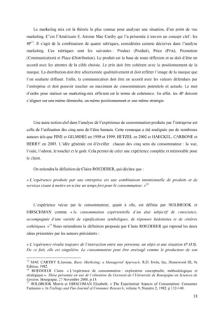 Le marketing mix est la théorie la plus connue pour analyser une situation, d’un point de vue
marketing. C’est l’Américain E. Jerome Mac Carthy qui l’a présentée à travers un concept clef : les
4P15. Il s’agit de la combinaison de quatre rubriques, considérées comme décisives dans l’analyse
marketing. Ces rubriques sont les suivantes : Product (Produit), Price (Prix), Promotion
(Communication) et Place (Distribution). Le produit est la base de toute réflexion et se doit d’être en
accord avec les attentes de la cible choisie. Le prix doit être cohérent avec le positionnement de la
marque. La distribution doit être sélectionnée qualitativement et doit refléter l’image de la marque que
l’on souhaite diffuser. Enfin, la communication doit être en accord avec les valeurs défendues par
l’entreprise et doit pouvoir toucher un maximum de consommateurs potentiels et actuels. Le mot
d’ordre pour réaliser un marketing-mix efficient est le terme de cohérence. En effet, les 4P doivent
s’aligner sur une même démarche, un même positionnement et une même stratégie.




     Une autre notion clef dans l’analyse de l’expérience de consommation produite par l’entreprise est
celle de l’utilisation des cinq sens de l’être humain. Cette remarque a été soulignée par de nombreux
auteurs tels que PINE et GILMORE en 1998 et 1999, HETZEL en 2002 et HAECKEL, CARBONE et
BERRY en 2003. L’idée générale est d’éveiller chacun des cinq sens du consommateur : la vue,
l’ouïe, l’odorat, le toucher et le goût. Cela permet de créer une expérience complète et mémorable pour
le client.

     On retiendra la définition de Claire ROEDERER, qui déclare que :

« L’expérience produite par une entreprise est une combinaison intentionnelle de produits et de
services visant à mettre en scène un temps fort pour le consommateur. »16



     L’expérience vécue par le consommateur, quant à elle, est définie par HOLBROOK et
HIRSCHMAN comme « la consommation expérientielle d’un état subjectif de conscience,
accompagnée d’une variété de significations symboliques, de réponses hédonistes et de critères
esthétiques. »17 Nous retiendrons la définition proposée par Claire ROEDERER qui reprend les deux
idées présentées par les auteurs précédents :

« L’expérience résulte toujours de l’interaction entre une personne, un objet et une situation (P.O.S).
De ce fait, elle est singulière. Le consommateur peut être envisagé comme le producteur de son

15
   MAC CARTHY E.Jerome. Basic Marketing: a Managerial Approach. R.D. Irwin, Inc, Homewood III, 9e
Edition, 1982.
16
    ROEDERER Claire. « L’expérience de consommation : exploration conceptuelle, méthodologique et
stratégique ». Thèse présentée en vue de l’obtention du Doctorat de l’Université de Bourgogne en Sciences de
Gestion, Bourgogne, 27 Novembre 2008. p.13.
17
   HOLBROOK Morris et HIRSCHMAN Elizabeth. « The Experiential Aspects of Consumption: Consumer
Fantasies ». In Feelings and Fun Journal of Consumer Research, volume 9, Numéro 2, 1982. p 132-140.

                                                                                                         13
 