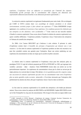 expérience. L’expérience vécue est subjective et caractérisée par l’intensité des réponses
émotionnelles qu’elle provoque chez le consommateur. Elle comporte une dimension non
expérientielle (dimension fonctionnelle) et une dimension purement expérientielle. »



     La notion de contexte expérientiel est également fondamentale pour notre étude. Elle est désignée
par CARÙ et COVA comme étant « un assemblage de stimulus (produits) et de stimuli
(environnement, activités) propre à faire advenir une expérience. »18 Claire ROEDERER évoque
également « les conditions d’occurrence d’une expérience. Ces conditions peuvent être élaborées par
                                                              19
une entreprise ou être aléatoires, voire accidentelles. »          Cette vision est une nouvelle manière
d’étudier le contexte expérientiel. Nous avons choisi d’étudier la relation du contexte expérientiel avec
quatre variables différentes : l’expérience produite, l’expérience vécue, l’intervention des entreprises
et l’absence de contrôle des entreprises.

     En 2004, c’est l’auteur BOUCHET qui s’intéresse à cette relation. Il présente le cadre
d’expérience comme étant « l’ensemble des principes d’organisation qui donnent sens à une
situation ». Le lien entre le contexte expérientiel et l’expérience produite est donc très incertain et ne
peut être considéré comme une garantie pour l’entreprise. Baser une action marketing sur une
expérience de consommation est donc un risque que la société est prête à encourir.




     La relation entre le contexte expérientiel et l’expérience vécue peut être analysée grâce au
paradigme P.O.S. Il s’agit de la théorie proposée par PUNJ et STEWART en 1983, qui regroupe trois
variables : personne – objet – situation. Claire ROEDERER insiste dans son article sur un fait
particulièrement important : les expériences de consommation vécues par le client ne suivent pas de
règles précises et se suivent dans le temps. Elle déclare « la vie quotidienne peut être comprise comme
une succession de contextes expérientiels qui font vivre au consommateur toute sorte d’expérience
plus ou moins agréable et plus ou moins mémorable. » Il est donc nécessaire que l’entreprise cible
parfaitement les attentes du client, afin que l’expérience vécue s’inscrive dans sa mémoire.




     Le lien entre les contextes expérientiels et le contrôle des entreprises a été étudié par plusieurs
auteurs. Nous avons retenu les analyses de RIEUNIER et de ROEDERER. Sophie RIEUNIER revient
sur le fait d’interpeller les cinq sens du consommateur. Elle évoque le lien entre un espace dédié à une


18
    CARU Antonella et COVA Bernard. « Expériences de marque: Comment favoriser l'immersion du
consommateur ». In Décisions Marketing. Numéro 41, Janvier-Mars 2006. p 43-52.
19
    ROEDERER Claire. « L’expérience de consommation : exploration conceptuelle, méthodologique et
stratégique », Thèse présentée en vue de l’obtention du Doctorat de l’Université de Bourgogne en Sciences de
Gestion Bourgogne, 27 Novembre 2008. p.6

                                                                                                         14
 