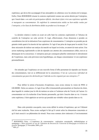 expérience, qui devra être accompagné d’une atmosphère en cohérence avec les attentes de la marque.
Enfin, Claire ROEDERER résume le contexte expérientiel comme une action désirée par l’entreprise,
qui s’inscrit dans « un cadre de participation réfléchi, cherchant à faire vivre une expérience agréable
et marquante au consommateur. Ils englobent la communication média ou hors-média voulue par
l’entreprise, et les lieux de distribution dédiés au produit ou à la marque. »20




     La dernière relation à mettre en avant est celle liant les contextes expérientiels et l’absence de
contrôle de l’entreprise sur cette activité. Il s’agit, effectivement, d’une dimension à prendre en
considération lors de la réalisation d’une expérience de consommation. L’entreprise ne possède pas de
garantie totale quant à la réussite de leur opération. Il s’agit d’une prise de risque pour la société. Il est
donc nécessaire de réaliser une analyse du marché sur lequel on évolue, en amont de toute action. Une
action marketing expérientielle se doit de répondre aux attentes des consommateurs ciblés, tout en se
démarquant de la concurrence. L’entreprise peut par conséquent planifier entièrement le déroulement
de l’expérience, mais cette prévision reste hypothétique, car chaque consommateur vit son expérience
personnellement.




     On retiendra que l’expérience est une nouvelle forme d’offre permettant de répondre aux besoins
des consommateurs, tout en se différenciant de la concurrence. C’est un « processus individuel de
consommation qui peut être déclenché par l’individu ou être organisé par une entreprise »21.



        Pour définir la notion d’économie d’expérience, nous avons retenue la vision de PINE et
GILMORE. Selon ces auteurs, il s’agit d’une offre événementielle personnalisée en fonction du client,
dans laquelle le vendeur joue le rôle de metteur en scène et l’acheteur celui de l’invité, de l’acteur. Ce
consommateur est à la recherche d’une histoire personnelle, qui doit s’inscrire dans sa vie. A travers
cette expérience, il doit apprécier un service qui possède une véritable valeur ajoutée dans sa vie.




        Dans cette première sous-partie, nous avons définit la notion d’expérience, qui est l’élément
clef de notre recherche. Nous avons souligné le fait qu’il variait selon les dimensions concernées et
qu’il était associé à un phénomène de stimuli. Nous nous sommes alors intéressés à l’environnement


20
    ROEDERER Claire. « L’expérience de consommation : exploration conceptuelle, méthodologique et
stratégique ». Thèse présentée en vue de l’obtention du Doctorat de l’Université de Bourgogne en Sciences de
Gestion, Bourgogne, 27 Novembre 2008. p.20
21
   Idib. p.7

                                                                                                           15
 