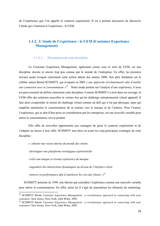 de l’expérience que l’on appelle le contexte expérientiel. Il est à présent nécessaire de découvrir
l’étude qui s’intéresse à l’expérience : le CEM.




        1.1.2. L’étude de l’expérience : le CEM (Customer Experience
             Management)


               1.1.2.1.   Présentation de cette discipline

        Le Customer Experience Management, également connu sous le nom de CEM, est une
discipline récente et encore trop peu connue par le monde de l’entreprise. En effet, les premiers
travaux ayant évoqués clairement cette notion datent des années 2000. Son père fondateur est le
célèbre auteur Bernd SCHMITT, qui évoquait en 2003 « une approche révolutionnaire afin d’établir
une connexion avec le consommateur »22 . Notre étude portant sur l’analyse d’une expérience, il nous
est paru essentiel de définir clairement cette discipline. Comme SCHMIIT l’a écrit dans cet ouvrage, le
CEM offre des solutions nouvelles et variées lors qu’un challenge entrepreneurial virtuel apparaît. Il
faut alors comprendre la notion de challenge virtuel comme un défi qui n’est pas physique, mais qui
empêche néanmoins le consommateur de se tourner vers la marque et de l’acheter. Pour l’auteur,
l’expérience, qui se doit d’être prise en considération par les entreprises, est une nouvelle variable pour
attirer le consommateur vers le produit.

        Elle offre de nouvelles opportunités aux managers de gérer le contexte expérientiel et de
l’adapter au mieux à leur cible. SCHMITT met alors en avant les cinq principaux avantages de cette
discipline :

        « -obtenir une vision interne du monde des clients

        -développer une plateforme stratégique expérientielle

        -créer une unique et vivante expérience de marque

        -engendrer des interactions dynamiques au niveau de l’interface client

        -innover en performance afin d’améliorer les vies des clients. »23

     SCHMITT présente en 1999, une théorie qui considère l’expérience comme une nouvelle variable
pour attirer le consommateur. En effet, selon lui il s’agit de réactualiser les éléments du marketing-

22
   SCHMITT Bernd. Customer Experience Management : a revolutionary approach to connecting with your
customers. New Jersey, New-York, John Wiley, 2003.
23
   SCHMITT Bernd. Customer Experience Management : a revolutionary approach to connecting with your
customers. New Jersey, New-York, John Wiley, 2003.

                                                                                                        16
 