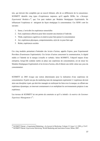 mix, qui doivent être complétés par un nouvel élément, afin de se différencier de la concurrence.
SCHMITT identifie cinq types d’expériences majeures, qu’il appelle SEMs, les « Strategic
Experiential Modules »24, que l’on peut traduire par Modules Stratégiques Expérientiels. Ils
influencent l’expérience et atteignent de façon stratégique le consommateur. Ces SEM’s sont les
suivants :

       1. Sense, c’est-à-dire les expériences sensorielles
       2. Feel, expériences affectives pour faire ressentir une émotion à l’individu
       3. Think, expériences cognitives et créatives pour faire penser le consommateur
       4. Act, expériences physiques, comportementales, style de vie pour faire agir
       5. Relate, expériences sociales



Ces cinq modules permettent d’atteindre des leviers d’action, appelés Expros, pour Experimental
Providers (Fournisseurs Expérientiels). Ces leviers d’action concernent la communication, le digital
média et l’identité de la marque (visuelle et verbale). Selon SCHMITT, l’objectif majeur d’une
entreprise, lorsqu’elle souhaite mettre en place une expérience de consommation, est de mixer les
Modules Stratégiques Expérientiels et les leviers d’action, afin d’obtenir une réelle valeur aux yeux du
consommateur.




SCHMITT en 2003 évoque une notion déterminante pour la réalisation d’une expérience de
consommation. Il parle non pas du marketing mais du management expérientiel. L’expérience devient
alors une discipline à part, qui doit être managée en renforçant les liens avec la marque, en offrant une
expérience dynamique, en innovant constamment et en multipliant les environnements propices à une
expérience.

Les travaux de SCHMITT lui ont permis de construire ce qu’il a intitulé « la matrice du Customer
Experience Management »25 :




24
     SCHMITT Bernd. « Experiential Marketing ». In Journal of Marketing, Volume 15, Issue 1-3, 1999. p. 53-67.
25
     SCHMITT Bernd. Experiential Marketing. World Marketing and innovation Forum, Milan, 2007.

                                                                                                           17
 
