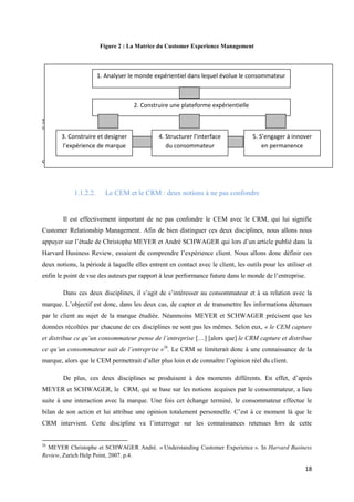 Figure 2 : La Matrice du Customer Experience Management




                       1. Analyser le monde expérientiel dans lequel évolue le consommateur



                                    2. Construire une plateforme expérientielle

Source : D’après la « CEM Framework » de Bernd SCHMITT. Experiential Marketing. World Marketing and
innovation Forum, Milan, 2007.
       3. Construire et designer           4. Structurer l’interface       5. S’engager à innover
       l’expérience de marque                 du consommateur                  en permanence
       Cependant, il est nécessaire de ne pas confondre la notion de CEM avec celle de CRM, qui
correspond au Customer Relationship Management.



            1.1.2.2.      Le CEM et le CRM : deux notions à ne pas confondre


        Il est effectivement important de ne pas confondre le CEM avec le CRM, qui lui signifie
Customer Relationship Management. Afin de bien distinguer ces deux disciplines, nous allons nous
appuyer sur l’étude de Christophe MEYER et André SCHWAGER qui lors d’un article publié dans la
Harvard Business Review, essaient de comprendre l’expérience client. Nous allons donc définir ces
deux notions, la période à laquelle elles entrent en contact avec le client, les outils pour les utiliser et
enfin le point de vue des auteurs par rapport à leur performance future dans le monde de l’entreprise.

        Dans ces deux disciplines, il s’agit de s’intéresser au consommateur et à sa relation avec la
marque. L’objectif est donc, dans les deux cas, de capter et de transmettre les informations détenues
par le client au sujet de la marque étudiée. Néanmoins MEYER et SCHWAGER précisent que les
données récoltées par chacune de ces disciplines ne sont pas les mêmes. Selon eux, « le CEM capture
et distribue ce qu’un consommateur pense de l’entreprise […] [alors que] le CRM capture et distribue
ce qu’un consommateur sait de l’entreprise »26. Le CRM se limiterait donc à une connaissance de la
marque, alors que le CEM permettrait d’aller plus loin et de connaître l’opinion réel du client.

        De plus, ces deux disciplines se produisent à des moments différents. En effet, d’après
MEYER et SCHWAGER, le CRM, qui se base sur les notions acquises par le consommateur, a lieu
suite à une interaction avec la marque. Une fois cet échange terminé, le consommateur effectue le
bilan de son action et lui attribue une opinion totalement personnelle. C’est à ce moment là que le
CRM intervient. Cette discipline va l’interroger sur les connaissances retenues lors de cette


26
  MEYER Christophe et SCHWAGER André. « Understanding Customer Experience ». In Harvard Business
Review, Zurich Help Point, 2007. p.4.

                                                                                                         18
 