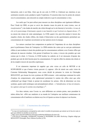 interaction, suite à son bilan. Alors que de son coté, le CEM va s’intéressé aux réactions et aux
sentiments ressentis avant, pendant et après l’expérience. Il concerne donc tous les points de contacts
avec le consommateur, sans nécessité un compte rendu de ce que le consommateur a vécu.

        Les outils que l’on peut utiliser pour mesurer ces deux disciplines sont également différents.
Pour l’étude du CRM, on peut se servir des données issues du point de vente (ventes, taux de
transformation27), des études de marché, des clicks through sur le site Internet (c’est-à-dire « le taux de
clic est le pourcentage d’internautes exposés à une bannière et qui l’activent en cliquant dessus. »28)
ou encore des retours de vente automatiques. Le CEM, quant à lui, peut être analysé à travers des
enquêtes clients, des études ciblées, des études d’observation ou des questionnaires permettant aux
consommateurs de s’exprimer ouvertement sur leur opinion envers la marque.

        Les auteurs concluent leur comparaison en parlant de l’importance de ces deux disciplines
pour la performance future de l’entreprise. Le CRM entraîne des ventes qui ne sont pas entièrement
ciblées et aura tendance à réunir des produits que les consommateurs achètent, avec d’autres offres qui
subissent de mauvais résultats. Cela permet d’améliorer les ventes, à travers des produits qui sont
connus par le client. A l’inverse, le CEM localise les endroits où il est nécessaire d’ajouter des
produits qui sont de réels besoins pour les consommateurs. Il s’agit de cibler les attentes des clients et
de les remplir à travers de nouvelles expériences.

        Il est néanmoins important de rappeler que cette vision est celle de MEYER et de
SCHWARGER et que d’autres visions peuvent s’y opposer. Afin de retenir une seule vision du
Customer Relationship Management, nous avons décidé de présenter la vision de Christophe
BENAVENT, qui résume les trois systèmes de CRM existants : celui analytique contenant les outils
d’analyse du comportement, celui opérationnel permettant le soutien des offres ainsi que celui
collaboratif qui élargit l’étude et permet de coordonner les actions. Afin de déterminer ces trois
systèmes, quatre outils techniques sont principalement utilisés : « l’identification, la base de données,
les capteurs ainsi que le système encyclopédique »29.

        Ces deux notions, nous l’avons vu, sont différentes sur certains points, mais possèdent le
même ultime but : offrir aux marketers et au monde de l’entreprise une meilleure connaissance du
consommateur afin d’améliorer sa relation avec lui et d’ajuster au mieux la réponse à ses besoins.



             1.1.2.3.     L’inconscience des entreprises

27
   Le taux de transformation correspond au ratio entre le nombre de personnes qui entrent sur le lieu de vente et
ceux qui achètent un produit ou un service.
28
   http://www.mercator-publicitor.fr/lexique-marketing-definition-clic-taux-clic
29
   COUTELLE Christophe, GOHMANN Véronique et WEPIERRE Eric.MBA Marketing. Chapitre rédigé par
BENAVENT Christophe, Paris, Editions Eyrolles, p 356.

                                                                                                              19
 