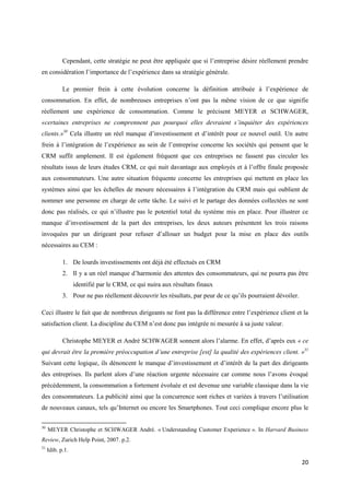 Cependant, cette stratégie ne peut être appliquée que si l’entreprise désire réellement prendre
en considération l’importance de l’expérience dans sa stratégie générale.

            Le premier frein à cette évolution concerne la définition attribuée à l’expérience de
consommation. En effet, de nombreuses entreprises n’ont pas la même vision de ce que signifie
réellement une expérience de consommation. Comme le précisent MEYER et SCHWAGER,
«certaines entreprises ne comprennent pas pourquoi elles devraient s’inquiéter des expériences
clients.»30 Cela illustre un réel manque d’investissement et d’intérêt pour ce nouvel outil. Un autre
frein à l’intégration de l’expérience au sein de l’entreprise concerne les sociétés qui pensent que le
CRM suffit amplement. Il est également fréquent que ces entreprises ne fassent pas circuler les
résultats issus de leurs études CRM, ce qui nuit davantage aux employés et à l’offre finale proposée
aux consommateurs. Une autre situation fréquente concerne les entreprises qui mettent en place les
systèmes ainsi que les échelles de mesure nécessaires à l’intégration du CRM mais qui oublient de
nommer une personne en charge de cette tâche. Le suivi et le partage des données collectées ne sont
donc pas réalisés, ce qui n’illustre pas le potentiel total du système mis en place. Pour illustrer ce
manque d’investissement de la part des entreprises, les deux auteurs présentent les trois raisons
invoquées par un dirigeant pour refuser d’allouer un budget pour la mise en place des outils
nécessaires au CEM :

            1. De lourds investissements ont déjà été effectués en CRM
            2. Il y a un réel manque d’harmonie des attentes des consommateurs, qui ne pourra pas être
                  identifié par le CRM, ce qui nuira aux résultats finaux
            3. Pour ne pas réellement découvrir les résultats, par peur de ce qu’ils pourraient dévoiler.

Ceci illustre le fait que de nombreux dirigeants ne font pas la différence entre l’expérience client et la
satisfaction client. La discipline du CEM n’est donc pas intégrée ni mesurée à sa juste valeur.

            Christophe MEYER et André SCHWAGER sonnent alors l’alarme. En effet, d’après eux « ce
qui devrait être la première préoccupation d’une entreprise [est] la qualité des expériences client. »31
Suivant cette logique, ils dénoncent le manque d’investissement et d’intérêt de la part des dirigeants
des entreprises. Ils parlent alors d’une réaction urgente nécessaire car comme nous l’avons évoqué
précédemment, la consommation a fortement évoluée et est devenue une variable classique dans la vie
des consommateurs. La publicité ainsi que la concurrence sont riches et variées à travers l’utilisation
de nouveaux canaux, tels qu’Internet ou encore les Smartphones. Tout ceci complique encore plus le

30
     MEYER Christophe et SCHWAGER André. « Understanding Customer Experience ». In Harvard Business
Review, Zurich Help Point, 2007. p.2.
31
     Idib. p.1.

                                                                                                            20
 