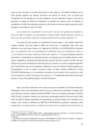 choix du client. De plus, les marchés étant de plus en plus globaux, il est difficile d’affirmer que le
CEM pourrait apporter une réponse sur-mesure aux besoins de clients. Ceci ne facilite pas
l’intégration de cette discipline au sein des entreprises. On peut également évoquer le fait que les
personnes en charge de l’étude de l’expérience ne prennent pas toujours toutes les données en
considération. En effet, les expériences passées et celles futures ne sont pas toujours associées à celles
du présent, ce qui limite la vision de l’étude.

        « Les attentes des consommateurs sont en partie créer par des expériences précédentes à
travers des offres d’entreprise. Les consommateurs compare chaque nouvelle expérience, positive ou
autre, avec leurs précédentes expériences et jugent en fonction leurs nouvelles expériences »32.

        Une étude doit donc prendre en considération le facteur temps, si elle souhaite obtenir des
résultats complets. Ceci nous amène à définir une notion clef : la satisfaction client. Pour cette
définition, nous nous basons toujours sur l’approche de MEYER et de SCHWAGER qui déclarent
que : « la satisfaction client est essentiellement la culmination d’une série d’expériences client, ou
[…] le résultat net des bonnes expériences moins celles négatives »33. Il est par conséquent nécessaire
de prendre en considération les expériences passées et la direction que l’on souhaite donner à celles
futures. Cependant, la satisfaction ne donne pas pour autant les clefs de la réussite. En effet, cela nous
informe du niveau de satisfaction du client mais pas de ses attentes. Les auteurs soulignent également
que l’insatisfaction client est très répandue, notamment à cause de la largeur d’offres proposées aux
consommateurs, ce qui lui confère un pouvoir certain. En effet, François CARILLAT et Alain
D’ASTOUS affirment que « les consommateurs insatisfaits on une tendance dix fois supérieure à celle
des consommateurs satisfaits de partager leur expérience. »34 Le phénomène de bouche-à-oreille étant
reconnu, le risque d’une publicité négative est donc très présent.




        Nous avons donc étudié dans cette seconde sous-partie la discipline du Customer Experience
Management. Nous l’avons présentée à travers la mise en évidence de ses principaux avantages ainsi
que sa théorie de référence, rédigée par Bernd SCHMITT. Nous avons également distingué le CEM du
CRM. En effet, ce dernier s’intéresse aux actions des consommateurs après les faits alors que le CRM
essaie de capter la réponse instantanée du consommateur au point de contact avec l’entreprise ou la
marque. Nous retenons la définition de MEYER et SCHWAGER qui présente l’expérience client
comme étant « la réponse interne et subjective des clients suite à n’importe quel contact direct ou


32
   MEYER Christophe et SCHWAGER André. « Understanding Customer Experience ». In Harvard Business
Review, Zurich Help Point, 2007. p.10.Review, Zurich Help Point, 2007. p.3.
33
   Idib. p.2.
34
   COUTELLE Christophe, GOHMANN Véronique et WEPIERRE Eric.MBA Marketing. Chapitre 4 rédigé par
CARRILLAT François et D’ASTOUS Alain, Paris, Editions Eyrolles, p 122.

                                                                                                       21
 
