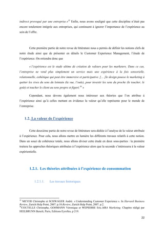 indirect provoqué par une entreprise.»35 Enfin, nous avons souligné que cette discipline n’était pas
encore totalement intégrée aux entreprises, qui continuent à ignorer l’importance de l’expérience au
sein de l’offre.




        Cette première partie de notre revue de littérature nous a permis de définir les notions clefs de
notre étude ainsi que de présenter en détails le Customer Experience Management, l’étude de
l’expérience. On retiendra donc que

        « l’expérience est le stade ultime de création de valeurs pour les marketers. Dans ce cas,
l’entreprise ne vend plus simplement un service mais une expérience à la fois sensorielle,
relationnelle, esthétique qui peut être immersive et participative. [… ]le design pousse le marketing à
quitter les rives du sens du lointain (la vue, l’ouïe), pour investir les sens du proche (le toucher, le
goût) et toucher le client au sens propre et figuré.36 »

        Cependant, nous devons également nous intéresser aux théories que l’on attribue à
l’expérience ainsi qu’à celles mettant en évidence la valeur qu’elle représente pour le monde de
l’entreprise.



     1.2. La valeur de l’expérience


        Cette deuxième partie de notre revue de littérature sera dédiée à l’analyse de la valeur attribuée
à l’expérience. Pour cela, nous allons mettre en lumière les différents travaux relatifs à cette notion.
Dans un souci de cohérence totale, nous allons diviser cette étude en deux sous-parties : la première
traitera les approches théoriques attribuées à l’expérience alors que la seconde s’intéressera à la valeur
expérientielle.




        1.2.1. Les théories attribuées à l’expérience de consommation


                1.2.1.1.   Les travaux historiques




35
    MEYER Christophe et SCHWAGER André. « Understanding Customer Experience ». In Harvard Business
Review, Zurich Help Point, 2007. p.10.Review, Zurich Help Point, 2007. p.2.
36
   COUTELLE Christophe, GOHMANN Véronique et WEPIERRE Eric.MBA Marketing. Chapitre rédigé par
HEILBRUNN Benoît, Paris, Editions Eyrolles, p 219.

                                                                                                       22
 