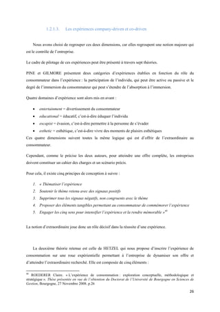 1.2.1.3.     Les expériences company-driven et co-driven


     Nous avons choisi de regrouper ces deux dimensions, car elles regroupent une notion majeure qui
est le contrôle de l’entreprise.

Le cadre de pilotage de ces expériences peut être présenté à travers sept théories.

PINE et GILMORE présentent deux catégories d’expériences établies en fonction du rôle du
consommateur dans l’expérience : la participation de l’individu, qui peut être active ou passive et le
degré de l’immersion du consommateur qui peut s’étendre de l’absorption à l’immersion.

Quatre domaines d’expérience sont alors mis en avant :

        entertainment = divertissement du consommateur
        educational = éducatif, c’est-à-dire éduquer l’individu
        escapist = évasion, c’est-à-dire permettre à la personne de s’évader
        esthetic = esthétique, c’est-à-dire vivre des moments de plaisirs esthétiques
Ces quatre dimensions suivent toutes la même logique qui est d’offrir de l’extraordinaire au
consommateur.

Cependant, comme le précise les deux auteurs, pour atteindre une offre complète, les entreprises
doivent constituer un cahier des charges et un scénario précis.

Pour cela, il existe cinq principes de conception à suivre :

     1. « Thématiser l’expérience
     2. Soutenir le thème retenu avec des signaux positifs
     3. Supprimer tous les signaux négatifs, non congruents avec le thème
     4. Proposer des éléments tangibles permettant au consommateur de commémorer l’expérience
     5. Engager les cinq sens pour intensifier l’expérience et la rendre mémorable »40


La notion d’extraordinaire joue donc un rôle décisif dans la réussite d’une expérience.




     La deuxième théorie retenue est celle de HETZEL qui nous propose d’inscrire l’expérience de
consommation sur une roue expérientielle permettant à l’entreprise de dynamiser son offre et
d’atteindre l’extraordinaire recherché. Elle est composée de cinq éléments :

40
    ROEDERER Claire. « L’expérience de consommation : exploration conceptuelle, méthodologique et
stratégique ». Thèse présentée en vue de l’obtention du Doctorat de l’Université de Bourgogne en Sciences de
Gestion, Bourgogne, 27 Novembre 2008. p.26

                                                                                                         26
 
