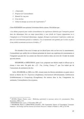 1. « Surprendre
     2. Proposer de l’extraordinaire
     3. Stimuler les cinq sens
     4. Créer du lien
     5. Utiliser la marque au service de l’expérientiel »41


Claire ROEDERER nous présente la troisième théorie retenue. Elle déclare que :

« Les thèmes proposés pour rendre extraordinaires les expériences élaborées par l’entreprise puisent
dans des thématiques liées au temps (passé-futur), à une échelle de l’espace (gigantisme) ou à
l’imaginaire et à l’irrationnel (fantastique, magique, féerique) et présentent l’expérience comme une
fuite de l’environnement présent et ordinaire, l’ici et maintenant sont gommés par la mise en place
d’une réalité reconstruite au travers d’artifice. »42




        On retiendra le lien avec le temps qui est décisif pour créer un lien avec le consommateur,
l’extraordinaire qui semble être un élément permettant de réussir une expérience de consommation et
l’imaginaire qui peut être vue comme une fuite de la réalité et donc une envie de s’évader du monde
qui nous entoure.

        HOLBROOK et HIRSCHMAN, quant à eux, proposent une théorie simple et efficace qui se
résume à trois mots. On parle des « 3F : Fun, Feeling, Fantasy »43, que l’on traduit par de
l’amusement, du sentiment et du rêve.

     Enfin, HOLBROOK en 2000 et en 2001, résume toutes les théories précédentes en quatre mots à
travers sa théorie des 4 E : Experience (Expérience), Entertainment (Divertissement), Exhibitionism
(Exhibitionnisme) et Evangelizing (Evangélisme). On retrouve donc le fun, l’imagination, les
sentiments, l’extraordinaire et les croyances.




41
   HETZEL Patrick. Planète conso : Marketing expérientiel et nouveaux univers de consommation. Paris,
Economica, 2002. p 314
42
   ROEDERER Claire. op.cit., 27 Novembre 2008. p.27
43
   HOLBROOK Morris et HIRSCHMAN Elizabeth. «The Experiential Aspects of Consumption: Consumer
Fantasies ». In Feelings and Fun Journal of Consumer Research, volume 9, Numéro 2, 1982. p 132-140.


                                                                                                  27
 