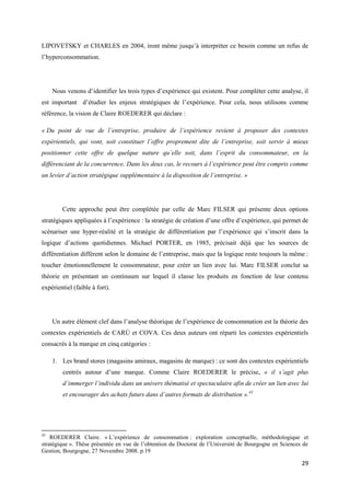 LIPOVETSKY et CHARLES en 2004, iront même jusqu’à interpréter ce besoin comme un refus de
l’hyperconsommation.




     Nous venons d’identifier les trois types d’expérience qui existent. Pour compléter cette analyse, il
est important d’étudier les enjeux stratégiques de l’expérience. Pour cela, nous utilisons comme
référence, la vision de Claire ROEDERER qui déclare :

« Du point de vue de l’entreprise, produire de l’expérience revient à proposer des contextes
expérientiels, qui vont, soit constituer l’offre proprement dite de l’entreprise, soit servir à mieux
positionner cette offre de quelque nature qu’elle soit, dans l’esprit du consommateur, en la
différenciant de la concurrence. Dans les deux cas, le recours à l’expérience peut être compris comme
un levier d’action stratégique supplémentaire à la disposition de l’entreprise. »




        Cette approche peut être complétée par celle de Marc FILSER qui présente deux options
stratégiques appliquées à l’expérience : la stratégie de création d’une offre d’expérience, qui permet de
scénariser une hyper-réalité et la stratégie de différentiation par l’expérience qui s’inscrit dans la
logique d’actions quotidiennes. Michael PORTER, en 1985, précisait déjà que les sources de
différentiation diffèrent selon le domaine de l’entreprise, mais que la logique reste toujours la même :
toucher émotionnellement le consommateur, pour créer un lien avec lui. Marc FILSER conclut sa
théorie en présentant un continuum sur lequel il classe les produits en fonction de leur contenu
expérientiel (faible à fort).




     Un autre élément clef dans l’analyse théorique de l’expérience de consommation est la théorie des
contextes expérientiels de CARÙ et COVA. Ces deux auteurs ont réparti les contextes expérientiels
consacrés à la marque en cinq catégories :

     1. Les brand stores (magasins amiraux, magasins de marque) : ce sont des contextes expérientiels
         centrés autour d’une marque. Comme Claire ROEDERER le précise, « il s’agit plus
         d’immerger l’individu dans un univers thématisé et spectaculaire afin de créer un lien avec lui
         et encourager des achats futurs dans d’autres formats de distribution ».45




45
    ROEDERER Claire. « L’expérience de consommation : exploration conceptuelle, méthodologique et
stratégique ». Thèse présentée en vue de l’obtention du Doctorat de l’Université de Bourgogne en Sciences de
Gestion, Bourgogne, 27 Novembre 2008. p.19

                                                                                                         29
 