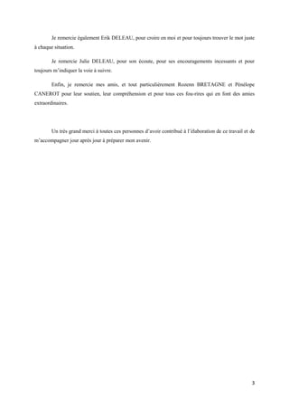 Je remercie également Erik DELEAU, pour croire en moi et pour toujours trouver le mot juste
à chaque situation.

        Je remercie Julie DELEAU, pour son écoute, pour ses encouragements incessants et pour
toujours m’indiquer la voie à suivre.

        Enfin, je remercie mes amis, et tout particulièrement Rozenn BRETAGNE et Pénélope
CANEROT pour leur soutien, leur compréhension et pour tous ces fou-rires qui en font des amies
extraordinaires.




        Un très grand merci à toutes ces personnes d’avoir contribué à l’élaboration de ce travail et de
m’accompagner jour après jour à préparer mon avenir.




                                                                                                      3
 