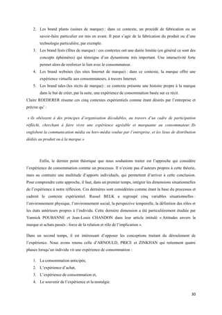 2. Les brand plants (usines de marque) : dans ce contexte, un procédé de fabrication ou un
        savoir-faire particulier est mis en avant. Il peut s’agir de la fabrication du produit ou d’une
        technologie particulière, par exemple.
    3. Les brand fests (fêtes de marque) : ces contextes ont une durée limitée (en général ce sont des
        concepts éphémères) qui témoigne d’un dynamisme très important. Une interactivité forte
        permet alors de renforcer le lien avec le consommateur.
    4. Les brand websites (les sites Internet de marque) : dans ce contexte, la marque offre une
        expérience virtuelle aux consommateurs, à travers Internet.
    5. Les brand tales (les récits de marque) : ce contexte présente une histoire propre à la marque
        dans le but de créer, par la suite, une expérience de consommation basée sur ce récit.
Claire ROEDERER résume ces cinq contextes expérientiels comme étant désirés par l’entreprise et
précise qu’ :

« ils obéissent à des principes d’organisation décodables, au travers d’un cadre de participation
réfléchi, cherchant à faire vivre une expérience agréable et marquante au consommateur. Ils
englobent la communication média ou hors-média voulue par l’entreprise, et les lieux de distribution
dédiés au produit ou à la marque.»




        Enfin, le dernier point théorique que nous souhaitons traiter est l’approche qui considère
l’expérience de consommation comme un processus. Il n’existe pas d’auteurs propres à cette théorie,
mais au contraire une multitude d’apports individuels, qui permettent d’arriver à cette conclusion.
Pour comprendre cette approche, il faut, dans un premier temps, intégrer les dimensions situationnelles
de l’expérience à notre réflexion. Ces dernières sont considérées comme étant la base du processus et
cadrent le contexte expérientiel. Russel BELK a regroupé cinq variables situationnelles :
l’environnement physique, l’environnement social, la perspective temporelle, la définition des rôles et
les états antérieurs propres à l’individu. Cette dernière dimension a été particulièrement étudiée par
Yannick POUBANNE et Jean-Louis CHANDON dans leur article intitulé « Attitudes envers la
marque et achats passés : force de la relation et rôle de l’implication ».

Dans un second temps, il est intéressant d’opposer les conceptions traitant du déroulement de
l’expérience. Nous avons retenu celle d’ARNOULD, PRICE et ZINKHAN qui retiennent quatre
phases lorsqu’un individu vit une expérience de consommation :

    1. La consommation anticipée,
    2. L’expérience d’achat,
    3. L’expérience de consommation et,
    4. Le souvenir de l’expérience et la nostalgie.

                                                                                                    30
 