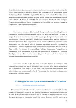 Ce modèle classique présente une caractéristique particulièrement importante à savoir, la nostalgie. En
effet, le rapport au temps est une facette essentielle, lors d’une expérience de consommation, comme
l’ont démontré Aurélie KESSOUS et Elyette ROUX dans leur article intitulé « La nostalgie comme
antécédent de l’attachement à la marque ». Le second point de vue que nous avons décidé d’opposer à
celui d’ARNOULD, PRICE et ZINKHAN, est celui de Claire ROEDERER. Elle décompose
l’expérience en trois éléments : l’avant expérience (lié au vécu antérieur avec la marque), le cœur de
l’expérience et l’après expérience (conséquences).




        Nous avons par conséquent réalisé une étude des approches littéraires liées à l’expérience de
consommation et jugées pertinentes pour notre analyse. Il en ressort que ce domaine a été étudié et
analysé de diverses manières, mais ne possède toujours pas de réponse absolue quant à son
fonctionnement. Trois types d’expérience ont été établis, consumer-driven, co-driven et company-
driven, mais leur contenu et leur logique varient selon les auteurs. Les dimensions, communes à toutes
les approches sont le lien avec le temps, le dynamisme nécessaire à la réussite, l’implication du
consommateur, l’envie de s’évader et l’avantage concurrentiel sur les concurrents. Dans tous les cas de
figure possibles, il est nécessaire de conserver à l’esprit le fait que l’acteur majeur d’une expérience de
consommation est le consommateur, et que seul son avis définitif sur le moment qu’il a vécu est
décisif pour la marque. Pour compléter notre analyse, nous allons à présent, étudier les approches
littéraires, traitant du fonctionnement de la marque.




        Nous avons donc fait un état des lieux des théories attribuées à l’expérience. Notre
présentation des courants théoriques du XXème siècle nous a permis de définir des concepts clefs ainsi
que de présenter une vision complète de cette notion. Afin de poursuivre notre présentation, nous
allons à présent nous concentrer sur la valeur de l’expérience et plus précisément sur les approches
théoriques que l’on peut lui attribuer.




        1.2.2. Les approches théoriques attribuées à la valeur de l’expérience

            1.2.2.1.     Présentation des travaux historiques

    Pour comprendre la notion de valeur de l’expérience, il faut remonter aux années 1970. En effet,
c’est TAUBER qui a été le pionnier de cette discipline. Il présente une toute nouvelle vision du point
de vente, qu’il considère comme un éventuel atout. Il considère le shopping comme une activité
distrayante, possédant un fort caractère social. Cela pourrait donc être, selon lui, une source de

                                                                                                        31
 