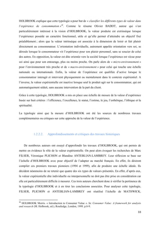 HOLBROOK explique que cette typologie a pour but de « classifier les différents types de valeur dans
l’expérience de consommation »46. Comme le résume Olivier BADOT, auteur qui s’est
particulièrement intéressé à la vision d’HOLBROOK, la valeur produite est extrinsèque lorsque
l’expérience possède un caractère fonctionnel, utile et qu’elle permet d’atteindre un objectif fixé
préalablement ; alors que la valeur intrinsèque est associée à la dimension de loisir et fait plaisir
directement au consommateur. L’orientation individuelle, autrement appelée orientation vers soi, se
déroule lorsque le consommateur vit l’expérience pour son plaisir personnel, sans se soucier de celui
des autres. En opposition, la valeur est dite orientée vers la société lorsque l’expérience est vécue pour
soi ainsi que pour son entourage, plus ou moins proche. On parle alors de « micro-environnement »
pour l’environnement très proche et de « macro-environnement » pour celui qui touche une échelle
nationale ou internationale. Enfin, la valeur de l’expérience est qualifiée d’active lorsque le
consommateur interagit et intervient physiquement ou mentalement dans le contexte expérientiel. A
l’inverse, la valeur expérientielle est inactive lorsque seul le produit agit sur le consommateur, qui est
automatiquement séduit, sans aucune intervention de la part du client.

Grâce à cette typologie, HOLBROOK a mis en place une échelle de mesure de la valeur d’expérience
basée sur huit critères : l’efficience, l’excellence, le statut, l’estime, le jeu, l’esthétique, l’éthique et la
spiritualité.

La typologie ainsi que la mesure d’HOLBROOK ont été les sources de nombreux travaux
complémentaires ou critiques sur cette approche de la valeur de l’expérience.




                1.2.2.2.   Approfondissements et critiques des travaux historiques


     De nombreux auteurs ont essayé d’approfondir les travaux d’HOLBROOK, qui ont permis de
mettre en évidence le rôle de la valeur expérientielle. On peut alors évoquer les recherches de Marc
FILSER, Véronique PLICHON et Blandine ANTEBLIAN-LAMBREY. Leur réflexion se base sur
l’échelle d’HOLBROOK avec pour objectif de l’adapter au marché français. En effet, ils désirent
compiler ces premiers travaux pionniers (1994 et 1999), afin de produire une échelle idéale. Ils
décident néanmoins de ne retenir que quatre des six types de valeurs présentés. En effet, d’après eux,
la valeur expérientielle dite individuelle ou interpersonnelle ne doit pas être prise en considération car
elle est particulièrement difficile à mesurer. Ces trois auteurs cherchent donc à vérifier la pertinence de
la typologie d’HOLBROOK et à en tirer les conclusions associées. Pour analyser cette typologie,
FILSER, PLICHON et ANTEBLIAN-LAMBREY ont réutilisé l’échelle de MATHWICK,


46
  HOLBROOK Morris. « Introduction to Consumer Value ». In: Consumer Value: A framework for analysis
and research (M. Holbrook, ed.), Routledge, London, 1999. p.8-9.

                                                                                                             33
 