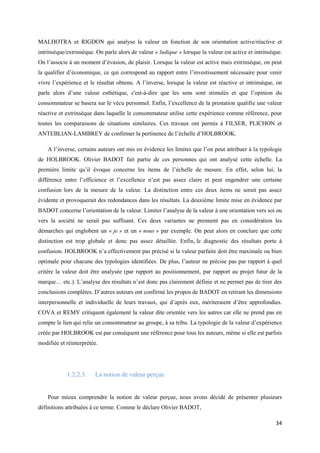 MALHOTRA et RIGDON qui analyse la valeur en fonction de son orientation active/réactive et
intrinsèque/extrinsèque. On parle alors de valeur « ludique » lorsque la valeur est active et intrinsèque.
On l’associe à un moment d’évasion, de plaisir. Lorsque la valeur est active mais extrinsèque, on peut
la qualifier d’économique, ce qui correspond au rapport entre l’investissement nécessaire pour venir
vivre l’expérience et le résultat obtenu. A l’inverse, lorsque la valeur est réactive et intrinsèque, on
parle alors d’une valeur esthétique, c'est-à-dire que les sens sont stimulés et que l’opinion du
consommateur se basera sur le vécu personnel. Enfin, l’excellence de la prestation qualifie une valeur
réactive et extrinsèque dans laquelle le consommateur utilise cette expérience comme référence, pour
toutes les comparaisons de situations similaires. Ces travaux ont permis à FILSER, PLICHON et
ANTEBLIAN-LAMBREY de confirmer la pertinence de l’échelle d’HOLBROOK.

    A l’inverse, certains auteurs ont mis en évidence les limites que l’on peut attribuer à la typologie
de HOLBROOK. Olivier BADOT fait partie de ces personnes qui ont analysé cette échelle. La
première limite qu’il évoque concerne les items de l’échelle de mesure. En effet, selon lui, la
différence entre l’efficience et l’excellence n’est pas assez claire et peut engendrer une certaine
confusion lors de la mesure de la valeur. La distinction entre ces deux items ne serait pas assez
évidente et provoquerait des redondances dans les résultats. La deuxième limite mise en évidence par
BADOT concerne l’orientation de la valeur. Limiter l’analyse de la valeur à une orientation vers soi ou
vers la société ne serait pas suffisant. Ces deux variantes ne prennent pas en considération les
démarches qui englobent un « je » et un « nous » par exemple. On peut alors en conclure que cette
distinction est trop globale et donc pas assez détaillée. Enfin, le diagnostic des résultats porte à
confusion. HOLBROOK n’a effectivement pas précisé si la valeur parfaite doit être maximale ou bien
optimale pour chacune des typologies identifiées. De plus, l’auteur ne précise pas par rapport à quel
critère la valeur doit être analysée (par rapport au positionnement, par rapport au projet futur de la
marque… etc.). L’analyse des résultats n’est donc pas clairement définie et ne permet pas de tirer des
conclusions complètes. D’autres auteurs ont confirmé les propos de BADOT en retirant les dimensions
interpersonnelle et individuelle de leurs travaux, qui d’après eux, mériteraient d’être approfondies.
COVA et REMY critiquent également la valeur dite orientée vers les autres car elle ne prend pas en
compte le lien qui relie un consommateur au groupe, à sa tribu. La typologie de la valeur d’expérience
créée par HOLBROOK est par conséquent une référence pour tous les auteurs, même si elle est parfois
modifiée et réinterprétée.




            1.2.2.3.    La notion de valeur perçue


    Pour mieux comprendre la notion de valeur perçue, nous avons décidé de présenter plusieurs
définitions attribuées à ce terme. Comme le déclare Olivier BADOT,

                                                                                                       34
 