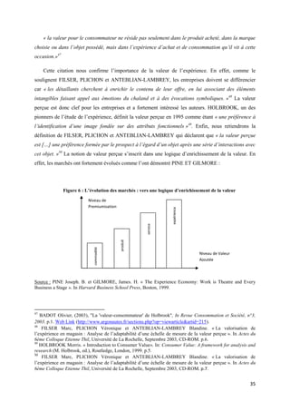 « la valeur pour le consommateur ne réside pas seulement dans le produit acheté, dans la marque
choisie ou dans l’objet possédé, mais dans l’expérience d’achat et de consommation qu’il vit à cette
occasion.»47

     Cette citation nous confirme l’importance de la valeur de l’expérience. En effet, comme le
soulignent FILSER, PLICHON et ANTEBLIAN-LAMBREY, les entreprises doivent se différencier
car « les détaillants cherchent à enrichir le contenu de leur offre, en lui associant des éléments
intangibles faisant appel aux émotions du chaland et à des évocations symboliques. »48 La valeur
perçue est donc clef pour les entreprises et a fortement intéressé les auteurs. HOLBROOK, un des
pionners de l’étude de l’expérience, définit la valeur perçue en 1995 comme étant « une préférence à
l’identification d’une image fondée sur des attributs fonctionnels »49. Enfin, nous retiendrons la
définition de FILSER, PLICHON et ANTEBLIAN-LAMBREY qui déclarent que « la valeur perçue
est […] une préférence formée par le prospect à l’égard d’un objet après une série d’interactions avec
cet objet. »50 La notion de valeur perçue s’inscrit dans une logique d’enrichissement de la valeur. En
effet, les marchés ont fortement évolués comme l’ont démontré PINE ET GILMORE :




               Figure 6 : L’évolution des marchés : vers une logique d’enrichissement de la valeur

                           Niveau de
                           Premiumisation
                                                                    expérience
                                                       service
                                            produit
                             commodité




                                                                                  Niveau de Valeur
                                                                                  Ajoutée




Source : PINE Joseph. B. et GILMORE, James. H. « The Experience Economy: Work is Theatre and Every
Business a Stage ». In Harvard Business School Press, Boston, 1999.




47
   BADOT Olivier, (2003), "La 'valeur-consommateur' de Holbrook", In Revue Consommation et Société, n°3,
2003. p.1. Web Link (http://www.argonautes.fr/sections.php?op=viewarticle&artid=215).
48
    FILSER Marc, PLICHON Véronique et ANTEBLIAN-LAMBREY Blandine. « La valorisation de
l’expérience en magasin : Analyse de l’adaptabilité d’une échelle de mesure de la valeur perçue ». In Actes du
6ème Colloque Etienne Thil, Université de La Rochelle, Septembre 2003, CD-ROM. p.6.
49
   HOLBROOK Morris. « Introduction to Consumer Value». In: Consumer Value: A framework for analysis and
research (M. Holbrook, ed.), Routledge, London, 1999. p.5.
50
    FILSER Marc, PLICHON Véronique et ANTEBLIAN-LAMBREY Blandine. « La valorisation de
l’expérience en magasin : Analyse de l’adaptabilité d’une échelle de mesure de la valeur perçue ». In Actes du
6ème Colloque Etienne Thil, Université de La Rochelle, Septembre 2003, CD-ROM. p.7.


                                                                                                           35
 