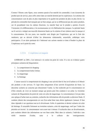 Comme l’illustre cette figure, nous sommes passés d’un marché de commodité, à une économie de
produit puis de service, pour enfin entrer dans un marché dominé par les expériences. Les attentes des
consommateurs sont de plus en plus importantes et la qualité des produits de plus en plus élevée. La
période de commodité était marquée par un bien unique, qui ne se différenciait pas des autres produits,
car ils possédaient tous les mêmes fonctions. Le marché basé sur le produit a permis d’ouvrir
l’économie à la différenciation, à la reconnaissance et à la fidélisation des marques. La période basée
sur le service a intégré une nouvelle dimension basée sur la création d’une relation entre la marque et
le consommateur. De nos jours, nos marchés sont dirigés par l’expérience, qui est le fruit des
marketers, qui se doivent d’allier les dimensions relationnelle, sensorielle, esthétique voire
participative. Il est alors pertinent de s’intéresser aux actions menées et donc d’étudier la place de
l’expérience sur le point de vente.




            1.2.2.4.    L’expérience en magasin


    LOMBART en 2001, s’est intéressé à la notion du point de vente. Il a mis en évidence quatre
principaux scénarios de fréquentation :

    1. Le comportement de shopping
    2. Le comportement lèche-vitrines
    3. Le magasinage
    4. Le butinage

    L’auteur associe le comportement de shopping à une activité dont le but est d’acheter et d’obtenir
des produits et des services. Il s’agit donc uniquement d’une activité d’acquisition de biens. Le
deuxième scénario ne concerne pas directement l’achat. Le but recherché par le consommateur est
d’être stimulé, de vivre un moment unique qui pourra peut être conduire à un achat. Le troisième
scénario de fréquentation du point de vente est celui du magasinage. Le consommateur n’est pas dans
une optique d’achat mais au contraire, recherche des informations afin de prendre sa décision finale. Il
souhaite obtenir des renseignements en vue d’un achat futur mais désire également s’amuser. Il faut
donc répondre à ses questions tout en le divertissant. Enfin, le quatrième et dernier scénario est celui
du butinage. Il ressemble fortement au troisième scénario, celui de magasinage, sauf que l’ordre des
priorités est inversé : le consommateur veut avant tout s’amuser. Il recherche donc un divertissement,
puis souhaite obtenir des informations sur son futur achat. Mais dans ce scénario, l’individu a une
réelle     intention      d’achat,        suite   à      la     collecte      des      renseignements.




                                                                                                     36
 