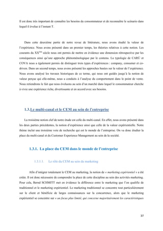 Il est donc très important de connaître les besoins du consommateur et de reconnaître le scénario dans
lequel il évolue à l’instant T.




    Dans cette deuxième partie de notre revue de littérature, nous avons étudié la valeur de
l’expérience. Nous avons présenté dans un premier temps, les théories relatives à cette notion. Les
courants du XXème siècle nous ont permis de mettre en évidence une dimension rétrospective par les
conséquences ainsi qu’une approche phénoménologique par le contenu. La typologie de CARÚ et
COVA nous a également permis de distinguer trois types d’expériences : company, consumer et co-
driven. Dans un second temps, nous avons présenté les approches basées sur la valeur de l’expérience.
Nous avons analysé les travaux historiques de ce terme, qui nous ont guidés jusqu’à la notion de
valeur perçue qui elle-même, nous a conduits à l’analyse du comportement dans le point de vente.
Nous retiendrons le fait que nous évoluons au sein d’un marché dans lequel le consommateur cherche
à vivre une expérience riche, divertissante et en accord avec ses besoins.




    1.3. Le multi-canal et le CEM au sein de l’entreprise

    La troisième notion clef de notre étude est celle du multi-canal. En effet, nous avons présenté dans
les deux parties précédentes, la notion d’expérience ainsi que celle de la valeur expérientielle. Notre
thème inclut une troisième voie de recherche qui est le monde de l’entreprise. On va donc étudier la
place du multi-canal et du Customer Experience Management au sein de la société.



        1.3.1. La place du CEM dans le monde de l’entreprise


             1.3.1.1.     Le rôle du CEM au sein du marketing


        Afin d’intégrer totalement le CEM au marketing, la notion de « marketing expérientiel » a été
créée. Il est donc nécessaire de comprendre la place de cette discipline au sein des activités marketing.
Pour cela, Bernd SCHMITT met en évidence la différence entre le marketing que l’on qualifie de
traditionnel et le marketing expérientiel. Le marketing traditionnel se concentre tout particulièrement
sur le client et bénéficie de larges connaissances sur la concurrence, alors que le marketing
expérientiel se concentre sur « un focus plus limité, qui concerne majoritairement les caractéristiques




                                                                                                      37
 