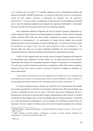 et les avantages liés au produit »51. Il considère également que les consommateurs prennent des
décisions rationnelles. SCHMITT précise que « les marketers expérientiels voient les consommateurs
comme des êtres humains rationnels et émotionnels qui souhaitent vivre des expériences
enrichissantes. »52 L’auteur conclut sa comparaison en précisant que le but du marketing expérientiel
est de « créer des expériences globales tout en intégrant des expériences individuelles ». Cela signifie
donc que l’on cible une réaction personnelle à travers une expérience générale.

            Pour comprendre totalement l’importance du rôle du Customer Experience Management au
sein du marketing, il faut évoquer le travail des gestionnaires de marque. Comme le précise Antonella
CARÚ et Bernard COVA dans leur article intitulé « Expériences de marque: comment favoriser
l’immersion du consommateur ? », les gestionnaires de marque doivent intégrer cette nouvelle
pratique dans leurs visions du marketing. Les auteurs affirment que « le marketing expérientiel conduit
les gestionnaires de marque à faire vivre des brand expériences à leurs consommateurs. »53 Ils
précisent même que selon eux, les auteurs précédents possédaient une vision économique et ne
comprenaient donc pas l’intérêt du marketing expérientiel pour les gestionnaires de marque.

            CARÚ et COVA apportent alors une nouvelle vision en évoquant l’importance de l’immersion
du consommateur dans l’expérience. En effet, d’après eux, ces acteurs doivent créer des contextes
expérientiels dans lesquels les consommateurs pourront s’intégrer à l’expérience, la vivre pleinement.
C’est alors que la notion d’immersion prend toute sa signification. Déjà utilisée dans de nombreux
domaines tels que l’art, le sport ou encore le tourisme, l’immersion est adaptée au marketing. Les
auteurs précisent que :

            « pour réaliser cette immersion, il ne leur suffit pas de sur-stimuler les sens et l’imaginaire du
consommateur par une mise en scène spectaculaire dans un contexte thématisé, enclavé et sécurisé ; il
leur faut également faciliter l’immersion du consommateur dans le contexte expérientiel. »54

            Ce besoin d’immersion peut se justifier par la période de sur-consommation dans laquelle
nous évoluons actuellement. L’individu est en permanence sollicité par des offres promotionnelles, qui
au final se confondent les unes avec les autres. Il faut donc faire preuve d’ingéniosité afin de se
démarquer des concurrents ainsi que des autres marques communiquant au même moment. La création
d’expérience est alors apparue mais s’est très vite répandue dans de nombreux domaines. L’immersion
est un outil pour pousser le consommateur à vivre ce moment, en lui facilitant son entrée dans cette
expérience. Nos deux auteurs de référence pour cette notion d’immersion proposent trois solutions

51
   SCHMITT Bernd. « Experiential Marketing ». In Journal of Marketing, Volume 15, Issue 1-3, 1999. p. 53-67.
52
   Idib. p. 53-67.
53
    CARÚ Antonella et COVA Bernard. « Expériences de marque: comment favoriser l’immersion du
consommateur ? ». In Décisions Marketing, 2008, p. 43.
54
     Idib. p. 43.

                                                                                                           38
 