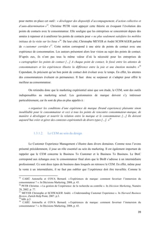 pour mettre en place cet outil : « développer des dispositifs d’accompagnement, d’action collective et
d’auto-détermination »55. Christine PETR vient appuyer cette théorie en évoquant l’évolution des
points de contacts avec le consommateur. Elle souligne que les entreprises se concentrent depuis des
années à repenser et à améliorer les points de contacts pour « ne plus seulement satisfaire les mobiles
initiaux de la visite sur les lieux »56. De leur côté, Christophe MEYER et André SCHWAGER parlent
de « customer corridor »57. Cette notion correspond à une série de points de contact avec une
expérience de consommation. Les auteurs présentent alors leur vision au sujet des points de contact.
D’après eux, ils n’ont pas tous la même valeur d’où la nécessité pour les entreprises de
« cartographier les points de contact […] A chaque point de contact, le fossé entre les attentes de
consommateurs et les expériences illustre la différence entre la joie et une émotion moindre. »58
Cependant, ils précisent qu’un bon point de contact doit évoluer avec le temps. En effet, les attentes
des consommateurs évoluent en permanence. Il faut donc se surpasser et s’adapter pour offrir le
meilleur au consommateur.

        On retiendra donc que le marketing expérientiel ainsi que son étude, le CEM, sont des outils
indispensables au marketing actuel. Les gestionnaires de marque doivent s’y intéresser
particulièrement, car ils sont de plus en plus appelés à :

        « organiser les conditions d’une expérience de marque (brand experience) plaisante sinon
inoubliable pour le consommateur et ceci à tous les points de rencontre consommateur-marque, de
manière à développer et nourrir la relation entre la marque et le consommateur. […] Ils doivent
aujourd’hui créer et gérer des contextes expérientiels de divers types […]. »59



            1.3.1.2.     Le CEM au sein du design


        Le Customer Experience Management s’illustre dans divers domaines. Comme nous l’avons
présenté précédemment, il joue un rôle essentiel au sein du marketing. Il est également important de
rappeler que le CEM concerne le Business To Customer et le Business To Business. Le BtoC
correspond aux échanges avec le consommateur final alors que le BtoB s’adresse à un intermédiaire
professionnel. Ce sont deux types de business dans lesquels on retrouve le CEM. En effet, même pour
la vente à un intermédiaire, il ne faut pas oublier que l’expérience doit être travaillée. Comme le

55
    CARÚ Antonella et COVA Bernard. « Expériences de marque: comment favoriser l’immersion du
consommateur ? ». In Décisions Marketing, 2008, p. 43.
56
   PETR Christine. « La gestion de l’expérience: de la recherche au contrôle ». In Décision Marketing, Numéro
28, 2002. p. 77.
57
   MEYER Christophe et SCHWAGER André. « Understanding Customer Experience ». In Harvard Business
Review, Zurich Help Point, 2007. p.3.
58
   Idib. p.3.
59
    CARÚ Antonella et COVA Bernard. « Expériences de marque: comment favoriser l’immersion du
consommateur ? ». In Décisions Marketing, 2008, p. 43.

                                                                                                          39
 