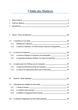 2 Table des Matières

1      Remerciements _________________________________________________________ 2
2      Table des Matières ______________________________________________________ 4
3      Introduction ____________________________________________________________ 6




I.     Partie I - Revue de littérature _____________________________________________ 10


1.1.      L’expérience et son étude ______________________________________________ 10
     1.1.1.   Définition de l’expérience _______________________________________________ 10
     1.1.2.   L’étude de l’expérience : le CEM (Customer Experience Management) _________ 16



1.2.      La valeur de l’expérience ______________________________________________ 22
     1.2.1.   Les théories attribuées à l’expérience de consommation ______________________ 22
     1.2.2.   Les approches théoriques attribuées à la valeur de l’expérience _______________ 31



1.3.      Le multi-canal et le CEM au sein de l’entreprise ___________________________ 37
     1.3.1.   La place du CEM dans le monde de l’entreprise ____________________________ 37
     1.3.2.   La notion et les opportunités offertes par le multi-canal ______________________ 42




II.       Partie II - Etude Empirique ____________________________________________ 51


2.1.      Présentation des variables de notre étude _________________________________ 51
     2.1.1.   L’image de marque ____________________________________________________ 51
     2.1.2.   La confiance dans la marque ____________________________________________ 55
     2.1.3.   La fidélité et l’engagement dans la marque ________________________________ 56



2.2.      Le domaine d’application de notre étude empirique _________________________ 59

                                                                                               4
 