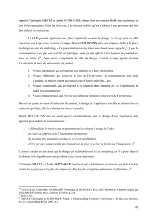 rappelle Christophe MEYER et André SCHWAGER, même dans un contexte BtoB, une expérience se
doit d’être marquante. Dans les deux cas, il ne faut pas oublier qu’on s’adresse à une personne qui doit
être séduite et convaincue.

         Le CEM possède également une place importante au sein du design. Le design peut en effet
concerner une expérience. Comme l’évoque Benoît HEILBRUNN dans son chapitre dédié à la place
du design au sein du marketing, « l’expérientialisation des lieux marchands nous rappelle […] que la
consommation n’est pas une activité périphérique, mais qu’elle affecte l’être humain en profondeur,
dans sa chair »60. Pour mieux comprendre le rôle du design, l’auteur évoque quatre niveaux
d’évaluation et donc de valorisation du produit :

         1. Niveau substantiel, qui correspond aux matières et à leur valorisation
         2. Niveau référentiel, qui concerne le lieu de l’expérience : le consommateur doit alors
             s’amuser, se relaxer, entrer en contact avec d’autres individus…etc.
         3. Niveau situationnel, qui correspond à la situation dans laquelle on vit l’expérience, le
             cadre de consommation
         4. Niveau interactionnel, qui renvoie aux relations humaines créées lors de l’expérience.

Durant ces quatre niveaux d’évaluation du produit, le design et l’expérience sont liés et doivent être en
cohérence parfaite, afin de valoriser au mieux le produit.

Benoît HELIBRUNN met en avant quatre caractéristiques que le design d’une expérience doit
apporter pour séduire le consommateur :

     -   « débanaliser le service tout en garantissant les valeurs d’usage de l’offre
     -   de créer la surprise et de l’étonnement permanents
     -   de garantir des sensations inédites si ce n’est inoubliables
     -   d’être perçue comme inédite en reposant sur la mise en scène, la fiction ou l’imaginaire. »61

L’auteur conclut en précisant que le design est indéniablement lié au marketing car il a pour objectif
de donner de la signification aux produits et aux lieux marchands.

Christophe MEYER et André SCHWAGER concluent qu’ « idéalement, un bon design doit à la fois
rendre les expériences les plus classiques et celles les plus complexes plaisantes et efficientes. »62




60
   COUTELLE Christophe, GOHMANN Véronique et WEPIERRE Eric.MBA Marketing. Chapitre rédigé par
HEILBRUNN Benoît, Paris, Editions Eyrolles, p 224.
61
   Idib. p 225.
62
   MEYER Christophe et SCHWAGER André. « Understanding Customer Experience ». In Harvard Business
Review, Zurich Help Point, 2007. p.4.

                                                                                                         40
 