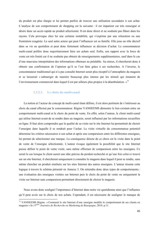 du produit est plus élargie et lui permet parfois de trouver une utilisation secondaire à son achat.
L’analyse de son comportement de shopping est la suivante : il est impatient car très renseigné et
désire donc un accès rapide au produit sélectionné. Il est donc direct et ne souhaite pas flâner dans les
rayons. Cela provoque chez lui une certaine instabilité, qui s’exprime par une relaxation ou une
frustration exagérée. Le seul autre acteur qui peut l’influencer est sa famille. Elle joue un rôle décisif
dans sa vie au quotidien et peut donc fortement influencer sa décision d’achat. Le consommateur
multi-canal préfère donc majoritairement faire ses achats seul. Enfin, son rapport avec la force de
vente est très limité car il ne souhaite pas obtenir de renseignements supplémentaires, sauf dans le cas
d’une mauvaise interprétation des informations obtenues au préalable. Au mieux, il chercherait donc à
obtenir une confirmation de l’opinion qu’il se l’est faite grâce à ses recherches. A l’inverse, le
consommateur traditionnel qui n’a pas consulté Internet serait plus réceptif à l’atmosphère du magasin
et se laisserait « submerger de manière beaucoup plus intense par les stimuli qui émanent de
l’environnement commercial dans lequel il est par ailleurs plus propice à la déambulation. »73


             1.3.2.3.     Le choix du multi-canal


     La notion et l’acteur du concept de multi-canal étant définie, il est alors pertinent de s’intéresser au
choix du canal effectué par le consommateur. Régine VANHEEMS démontre le lien existant entre un
comportement multi-canal et le choix du point de vente. En effet, selon l’auteur, le client multi-canal
qui utilise Internet avant de se rendre dans un magasin, serait influencé par les informations recueillies
en ligne. Il faut alors comprendre que la qualité de sa visite sur le site Internet lui permettrait de choisir
l’enseigne dans laquelle il se rendrait pour l’achat. La visite virtuelle du consommateur potentiel
détermine les critères nécessaires à son achat et après une comparaison entre les différentes enseignes,
lui permet de sélectionner une marque. La conséquence directe de ce choix est la visite dans le point
de vente de l’enseigne sélectionnée. L’auteur évoque également la possibilité que le site Internet
puisse définir le point de vente visité, sans même effectuer de comparaison entre les enseignes. Ce
serait le cas lorsque le client aurait une idée précise du produit recherché et qu’une fois celui-ci trouvé
sur un site Internet, il chercherait uniquement à connaître le magasin dans lequel il peut se rendre, sans
même chercher un produit similaire sur les sites Internet des autres enseignes. L’auteur résume cette
logique à travers le schéma présenté en Annexe 3. On retiendra donc deux types de comportements :
une évaluation des enseignes visitées sur Internet puis le choix du point de vente ou uniquement la
visite sur Internet sans comparaison permettant directement de choisir le magasin.


     Nous avons donc souligné l’importance d’Internet dans notre vie quotidienne ainsi que l’influence
qu’il peut avoir sur le choix de nos achats. Cependant, il est nécessaire de souligner le manque de

73
 VANHEEMS Régine. « Comment le site Internet d’une enseigne modifie le comportement de ses clients en
magasin » In 15èmes Journées de Recherche en Marketing de Bourgogne, 2010. p.11.

                                                                                                           45
 