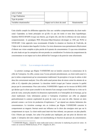 suite à l’achat
L’âge l’habitation
Type de produit
Variables situationnelles                       Impact sur le choix du canal          Situationnelles



Cette échelle compile les différentes approches liées aux variables comportementales du client multi-
canal. Cependant, sa limite principale est qu’elle n’a pas été testée et reste donc hypothétique.
Sandrine HEITZ-SPAHN évoque une théorie, qui d’après elle, doit être la référence de toute analyse
comportementale : le paradigme POS (Personne-Objet-Situation) développé en 1983 par PUNJ et
STEWART. Cette approche nous recommande d’étudier la situation en fonction de l’individu, de
l’objet et de la situation dans laquelle il évolue. Ces trois dimensions nous permettraient effectivement
d’obtenir une vision complète et plus proche de la pensée du consommateur. Ce que nous retiendrons
de cette étude est que les entreprises doivent prendre en considération l’évolution du comportement du
consommateur et son impact sur le choix définitif de l’enseigne et du point de vente sélectionnés.




             1.3.2.4.    Les avantages du multi-canal

     Le premier avantage que Régine VANHEEMS met en lumière concerne la connaissance de la
cible de l’entreprise. En effet, comme nous l’avons présenté précédemment, un client multi-canal n’a
pas le même comportement qu’un consommateur traditionnel. Sa perception n’est pas la même et doit
donc être correctement analysée. Une offre multi-canal permet donc de mieux cerner les attentes de sa
cible et d’y répondre plus justement. Le deuxième intérêt évoqué par l’auteur concerne la qualité
perçue par le consommateur. Pour cette notion, VANHEEMS s’appuie sur les travaux de ROLLAND
qui déclare que le client ayant consulté le site internet d’une enseigne avant d’effectuer sa visite sur le
point de vente, serait plus attaché à la dimension expérientielle et à l’atmosphère de la boutique, qu’un
client traditionnel. Cette information permet à l’entreprise d’améliorer son offre en adaptant
particulièrement le contexte expérientiel du point de vente à son cœur de cible. Internet est alors
présenté comme « un levier de production d’expériences »75 qui répond aux attentes hédonistes des
consommateurs. Le troisième avantage mis en évidence par Régine VANHEEMS concerne le
comportement en magasin. Internet aurait une influence sur le choix des enseignes ainsi que sur le
comportement en rayon. Le client multi-canal étant très bien informé, son parcours est plus planifié.
Cela s’illustre par exemple, lors achat d’un produit peu impliquant, par une prise de décision très
rapide. L’entreprise doit alors adapter son merchandising en fonction du parcours du consommateur.

75
  VANHEEMS Régine. « Quand le client multi-canal invite à réinventer le marketing du point de vente». In
Cahier de recherche PRISM-Sorbonne, N°10 – Chapitre 24, 2011.


                                                                                                        47
 