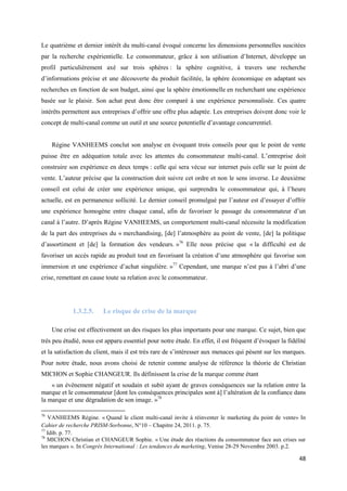 Le quatrième et dernier intérêt du multi-canal évoqué concerne les dimensions personnelles suscitées
par la recherche expérientielle. Le consommateur, grâce à son utilisation d’Internet, développe un
profil particulièrement axé sur trois sphères : la sphère cognitive, à travers une recherche
d’informations précise et une découverte du produit facilitée, la sphère économique en adaptant ses
recherches en fonction de son budget, ainsi que la sphère émotionnelle en recherchant une expérience
basée sur le plaisir. Son achat peut donc être comparé à une expérience personnalisée. Ces quatre
intérêts permettent aux entreprises d’offrir une offre plus adaptée. Les entreprises doivent donc voir le
concept de multi-canal comme un outil et une source potentielle d’avantage concurrentiel.


     Régine VANHEEMS conclut son analyse en évoquant trois conseils pour que le point de vente
puisse être en adéquation totale avec les attentes du consommateur multi-canal. L’entreprise doit
construire son expérience en deux temps : celle qui sera vécue sur internet puis celle sur le point de
vente. L’auteur précise que la construction doit suivre cet ordre et non le sens inverse. Le deuxième
conseil est celui de créer une expérience unique, qui surprendra le consommateur qui, à l’heure
actuelle, est en permanence sollicité. Le dernier conseil promulgué par l’auteur est d’essayer d’offrir
une expérience homogène entre chaque canal, afin de favoriser le passage du consommateur d’un
canal à l’autre. D’après Régine VANHEEMS, un comportement multi-canal nécessite la modification
de la part des entreprises du « merchandising, [de] l’atmosphère au point de vente, [de] la politique
d’assortiment et [de] la formation des vendeurs. »76 Elle nous précise que « la difficulté est de
favoriser un accès rapide au produit tout en favorisant la création d’une atmosphère qui favorise son
immersion et une expérience d’achat singulière. »77 Cependant, une marque n’est pas à l’abri d’une
crise, remettant en cause toute sa relation avec le consommateur.




             1.3.2.5.    Le risque de crise de la marque

     Une crise est effectivement un des risques les plus importants pour une marque. Ce sujet, bien que
très peu étudié, nous est apparu essentiel pour notre étude. En effet, il est fréquent d’évoquer la fidélité
et la satisfaction du client, mais il est très rare de s’intéresser aux menaces qui pèsent sur les marques.
Pour notre étude, nous avons choisi de retenir comme analyse de référence la théorie de Christian
MICHON et Sophie CHANGEUR. Ils définissent la crise de la marque comme étant
    « un évènement négatif et soudain et subit ayant de graves conséquences sur la relation entre la
marque et le consommateur [dont les conséquences principales sont à] l’altération de la confiance dans
la marque et une dégradation de son image. »78

76
   VANHEEMS Régine. « Quand le client multi-canal invite à réinventer le marketing du point de vente» In
Cahier de recherche PRISM-Sorbonne, N°10 – Chapitre 24, 2011. p. 75.
77
   Idib. p. 77.
78
   MICHON Christian et CHANGEUR Sophie. « Une étude des réactions du consommateur face aux crises sur
les marques ». In Congrès International : Les tendances du marketing, Venise 28-29 Novembre 2003. p.2.

                                                                                                         48
 