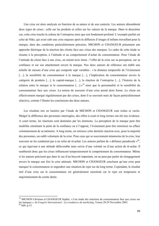 Une crise est alors analysée en fonction de sa nature et de son contexte. Les auteurs dénombrent
deux types de crises : celle sur les produits et celles sur les valeurs de la marque. Dans le deuxième
cas, cette crise touche la culture de l’entreprise ainsi que son fondement profond. L’exemple parfait est
celui de Nike, qui avait subi une crise majeure après la diffusion d’images d’enfants travaillant pour la
marque, dans des conditions particulièrement précaires. MICHON et CHANGEUR présentent une
approche théorique de la réaction des clients face aux crises des marques. Le cadre de cette étude se
résume à la perception, à l’attitude et au comportement d’achat du consommateur. Pour l’étude de
l’attitude du client face à une crise, on retient trois items : l’effet de la crise sur sa perception, sur sa
confiance et sur son attachement envers la marque. Nos deux auteurs de référence ont établi une
échelle de mesure d’une crise qui comporte sept variables : « la distance temporelle de l’événement
[…], la sensibilité du consommateur à la marque […], l’implication du consommateur envers la
catégorie de produits […], le capital-marque […], la réaction de l’entreprise […], l’histoire de la
relation entre la marque et le consommateur […] »79 ainsi que la personnalité et la sensibilité du
consommateur face aux crises. La notion de souvenir d’une crise prend alors forme. Le client est
effectivement marqué régulièrement par des crises, dont il se souvient mais de façon particulièrement
sélective, comme l’illustre les conclusions des deux auteurs.


     Les résultats mis en lumière par l’étude de MICHON et CHANGEUR sont riches et variés.
Malgré la différence des personnes interrogées, des effets à court et long termes ont été mis évidence.
A court terme, les réactions sont dominées par les émotions. La perception de la marque peut être
modifiée entraînant la perte de la confiance ou à l’opposé, l’événement peut être minimisé ou effacé
volontairement de sa mémoire. A long terme, on retrouve cette dernière réaction avec, pour la majorité
des personnes, un oubli volontaire de la crise. Pour ceux qui se souviennent néanmoins de la crise, leur
souvenir ne les conduirait pas à un refus de ré-achat. Les auteurs parlent de « défiance paradoxale »80,
ce qui équivaut à une attitude défavorable mais suivie d’une volonté ou d’une action de ré-achat. Il
semblerait donc que les crises influencent temporairement le comportement du consommateur. Même
si les auteurs précisent que dans le cas d’un boycott important, on ne peut pas parler de réengagement
envers la marque une fois la crise atténuée. MICHON et CHANGEUR concluent qu’une crise peut
marquer le consommateur et engendrer une situation de rejet sur du long terme. Cependant, le résultat
réel d’une crise sur le consommateur est généralement surestimé car le rejet est temporaire et
majoritairement de courte durée.




79
   MICHON Christian et CHANGEUR Sophie. « Une étude des réactions du consommateur face aux crises sur
les marques ». In Congrès International : Les tendances du marketing, Venise 28-29 Novembre 2003.
80
   Idib. p.15.

                                                                                                          49
 
