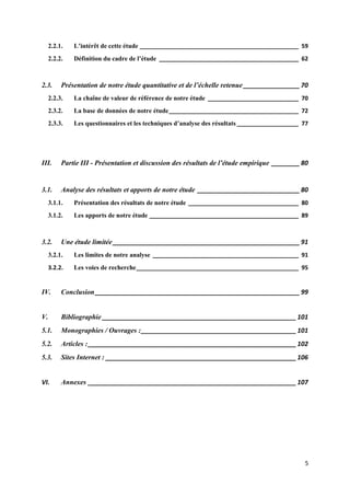 2.2.1.   L’intérêt de cette étude _________________________________________________ 59
     2.2.2.   Définition du cadre de l’étude ___________________________________________ 62



2.3.      Présentation de notre étude quantitative et de l’échelle retenue ________________ 70
     2.2.3.   La chaîne de valeur de référence de notre étude ____________________________ 70
     2.3.2.   La base de données de notre étude ________________________________________ 72
     2.3.3.   Les questionnaires et les techniques d’analyse des résultats ___________________ 77




III.      Partie III - Présentation et discussion des résultats de l’étude empirique ________ 80


3.1.      Analyse des résultats et apports de notre étude _____________________________ 80
     3.1.1.   Présentation des résultats de notre étude __________________________________ 80
     3.1.2.   Les apports de notre étude ______________________________________________ 89



3.2.      Une étude limitée _____________________________________________________ 91
     3.2.1.   Les limites de notre analyse _____________________________________________ 91
     3.2.2.   Les voies de recherche __________________________________________________ 95


IV.       Conclusion __________________________________________________________ 99


V.        Bibliographie _______________________________________________________ 101
5.1.      Monographies / Ouvrages : ____________________________________________ 101
5.2.      Articles : ___________________________________________________________ 102
5.3.      Sites Internet : ______________________________________________________ 106


VI.       Annexes ___________________________________________________________ 107




                                                                                               5
 