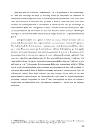 Nous avons ainsi mis en évidence l’importance du CEM et du multi-canal au sein de l’entreprise.
Le CEM, qu’il soit intégré au design, au marketing ou bien au management, son importance est
démontrée et doit être comprise en interne avant de l’exposer aux consommateurs. Nous avons, par la
suite, définit la notion de multi-canal ainsi qu’établit le profil du client multi-canal. Nous avons
déterminé les variables permettant au consommateur de choisir son canal ainsi que les avantages de
cette distribution. Enfin, nous avons présenté les effets d’une crise sur une marque ainsi que ses effets
sur les consommateurs. Qu’elle concerne une crise sur le produit ou bien sur les valeurs véhiculées par
l’enseigne, le consommateur semble néanmoins moins marqué que ce que l’on pourrait initialement
penser.
          Cette première partie nous a permis de réaliser une revue de littérature présentant toutes les
notions clefs de notre analyse. Dans un premier temps, nous nous sommes intéressés à l’expérience.
Une étude profonde des diverses approches existantes, nous a permis de retenir une définition précise
de ce terme. Nous nous sommes par la suite intéressés à l’étude de l’expérience que l’on appelle
Customer Experience Management. Cette discipline, permettant de créer de la dynamique avec le
consommateur tout en innovant, nous a permis de cerner parfaitement le contexte expérientiel. Nous
avons alors présenté les approches théoriques des deux notions clefs de notre étude : l’expérience et la
valeur de l’expérience. Ces travaux nous ont permis de comprendre l’évolution de l’expérience au sein
de l’entreprise et de l’environnement du consommateur. Enfin, nous avons présenté le rôle du CEM au
sein du monde entrepreneurial ainsi qu’une notion qui sera reprise au sein de notre étude empirique : le
multi-canal. Cette nouvelle forme de distributions s’associe à un nouveau comportement du client. On
retiendra que « au-delà d’une simple cohérence entre eux les canaux doivent mettre en place des
mécanismes qui permettent d’assurer une continuité entre les expériences d’un client qui naturellement
appréhende l’enseigne d’un point de vue global. »81 Notre étude empirique, qui a pour but d’étudier le
comportement du consommateur suite à une répétition d’expériences, s’inscrira dans une démarche
multi-canal.




81
 VANHEEMS Régine. « Comment le site Internet d’une enseigne modifie le comportement de ses clients en
magasin » In 15èmes Journées de Recherche en Marketing de Bourgogne, 2010. p.17.

                                                                                                      50
 