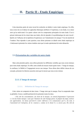 II. Partie II - Etude Empirique



    Cette deuxième partie de notre travail de recherche est dédiée à notre étude empirique. En effet,
nous avons mis en évidence les approches théoriques attribués à l’expérience, à son étude, à sa valeur
ainsi qu’au multi-canal. Ces quatre valeurs sont les composantes principales de notre étude. Il est à
présent intéressant de les réunir dans une étude, afin de répondre à la problématique de notre travail :
Quelle est l’influence de la répétition d’expériences sur l’attachement à la marque ? Cas du marché de
l’outdoor. Pour répondre à cette question, nous allons présenter en détails notre étude empirique en
s’intéressant à présenter les valeurs étudiées ainsi que le mode opérationnel de notre démarche.




    2.1. Présentation des variables de notre étude


    Dans cette première partie, nous allons présenter les différentes variables que nous avons retenues
pour notre étude empirique. En effet, notre échelle de mesure réunit quatre items : l’image de marque,
la confiance, la fidélité et l’engagement envers une marque. Nous allons donc définir chacun de ces
concepts, présenter les théories associées ainsi que la mesure que nous avons retenue.




        2.1.1. L’image de marque


            2.1.1.1.     Définition de l’image de marque

    Cette valeur est composée de deux items : l’image ainsi que la marque. Pour la comprendre dans
sa globalité, il nous a semblé pertinent de les présenter toutes les deux.
         « Du côté du consommateur, du client de la marque, on entend fréquemment l’expression
« c’est une bonne marque » sans que l’émetteur de cette louange puisse, la plupart du temps, motiver
son appréciation. Au mieux parvient-il à faire référence à la connaissance qu’il a du nom, à
l’ancienneté de l’entreprise, de la « maison », comme on le disait il y a encore peu. Du côté de




                                                                                                     51
 