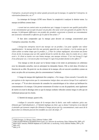 l’entreprise, on perçoit surtout la valeur ajoutée procurée par la marque, le capital de l’entreprise, la
valorisation financière, etc.»82

        La remarque de Georges LEWI nous illustre la complexité à analyser le dernier terme. La
marque est définie comme étant :

        « avant tout un contrat entre un producteur qui s’engage à respecter une qualité particulière
et un consommateur qui accepte de payer un peu plus cher pour avoir une garantie de qualité. Par la
marque, le fabriquant différencie son produit des produits concurrents et fournit au consommateur
une assurance rationnelle et affective qu’il a fait le bon achat ».83

        Il faut alors comprendre que la marque peut devenir un avantage concurrentiel pour
l’entreprise concernée. En effet,

        « lorsqu’une entreprise inscrit une marque sur un produit, c’est pour signifier une valeur
supplémentaire : la marque doit être une garantie apportée par son créateur, c’est la caution que le
client achète en même temps que le produit. […] Pour les achats impliquant, nécessitant une forme
d’acte de foi, la marque joue un rôle capital devant la variété du choix, dans la crainte de se « faire
avoir », le client se tourne vers une bonne marque, une marque sérieuse. C’est vrai lorsqu’il s’agit
d’un achat pour soi, c’est encore plus vrai lorsqu’il s’agit d’un produit destiné à être offert.»84

        Une marque se doit de jouer sur le facteur temps et de rester en permanence en cohérence
avec les demandes actuelles, tout en anticipant les demandes futures. Elle se doit donc d’évoluer en
fonction de sa cible. Du point de vue du créateur de la marque, elle est souvent considérée comme un
atout, car plus elle est reconnue, plus les consommateurs l’achètent.

        L’image de marque doit également être comprise. « Par image, il faut entendre l’ensemble des
perceptions et des impressions que le consommateur intègre dans son univers lorsqu’il est confronté à
une marque. »85 Il est alors nécessaire de connaître les caractéristiques et les valeurs qu’attribuent les
consommateurs à la marque. Cela permet notamment d’évaluer sa cote de popularité, mais également
de mettre en avant le décalage entre ce que la marque souhaite véhiculer comme image et celle qui est
réellement perçue par les clients.

        L’identité de marque, quant à elle,

        « indique le caractère unique de la marque dans la durée, sans nulle confusion, grâce aux
éléments qui l’individualisent […] l’identité implique un choix que se donne l’entreprise et un objectif
à atteindre qui tiennent compte des éléments d’image perçus par les consommateurs, mais aussi de la
façon dont ces éléments peuvent être modifiés au cours du temps. »86



82
   LEWI Georges. La Marque. Paris, Editions Vuibert, 1999.
83
   CHEVALIER Michel et DUBOIS Pierre-Louis. Les 100 mots du marketing. Pairs, Editions Puf, 2009. p 81
84
   BOUCHEZ Antoine, PIHIER Stéphane et CLAIR Joël. Le marketing. Avon, Editions Nathan, 2005. p 30.
85
   Idib. p 83
86
   Idib. p. 83

                                                                                                         52
 
