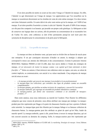 Il est alors possible de mettre en avant un lien entre l’image et l’identité de marque. En effet,
l’identité va agir directement sur l’image de marque. Les appréciations que l’on recueillera sur la
marque se ressentiront directement sur les résultats de vente de cette même enseigne. Ces deux termes
sont donc fortement corrélés. Un autre dérivé de cette vaste notion qu’est la marque, est l’ADN d’une
marque. Il est alors possible d’assimiler ce terme à celui de l’identité. On parle d’ADN d’une marque,
car elle peut être comparée à un humain, qui possède son propre code génétique. Le fabriquant se doit
de conserver une logique dans ses actions, afin de permettre au consommateur de se reconnaître lors
de l’achat. En outre, cette cohérence se doit d’être permanente puisqu’un seul écart peut être
synonyme de déception pour le consommateur et de perte pour le fabriquant.




             2.1.1.2.      Les profils de marque


         La marque est donc un domaine vaste, qui peut aussi se révéler être un facteur de succès pour
une entreprise. Il est par conséquent nécessaire d’étudier en amont, la stratégie à adopter qui
correspond le mieux aux attentes des fabricants et des consommateurs. Comme le précisent Antoine
BOUCHEZ, Stéphane PIHIER et Joël CLAIR, dans leur œuvre dédiée à l’étude des stratégies de
marque, «il est nécessaire de traiter la marque comme « un capital qu’il faut entretenir et faire
fructifier. » 87 Selon ces auteurs, il faut retrouver une cohérence entre ses signes, son sens, sa valeur de
contrat implicite, sa communication, son unicité et sa valeur marchande. Cinq catégories de marque
ont été mises en avant :

     -   « la marque-produit, qui associe une marque à un produit et à un positionnement
     -   la marque-ligne (ou collection), qui considère une ligne de produits comme un ensemble
         complémentaire
     -   la marque-gamme, qui attribue un même territoire de compétence, souvent lié à un métier
     -   la marque-ombrelle, qui regroupe un ensemble de produits identitaires communs
     -   la marque-caution, qui donne une rassurance commune à un ensemble de marques-
         produits. »88

     Dans notre analyse, nous nous intéressons au marché de l’outdoor. Pour illustrer les différentes
catégories que nous venons de présenter, nous allons attribuer une marque par stratégie. La marque-
produit peut être représentée par Huggs et la paire de chaussures fourrées qui leur a permis d’obtenir
cette notoriété. La marque-ligne peut être illustrée par la marque Sebago et sa fameuse collection de
chaussures bateau. La marque-gamme peut être attribuée au géant du sport qu’est Nike, leader du
marché sportif. La marque-ombrelle, quant à elle, prend forme à travers la marque Quechua, qui est
très souvent associée au domaine du camping. Enfin, la marque-caution peut être représentée par

87
   BOUCHEZ Antoine, PIHIER Stéphane et CLAIR Joël. Le marketing. Stratégies de marque. Avon, Editions
Nathan, 2005. p 76.
88
   idib. p 76

                                                                                                         53
 