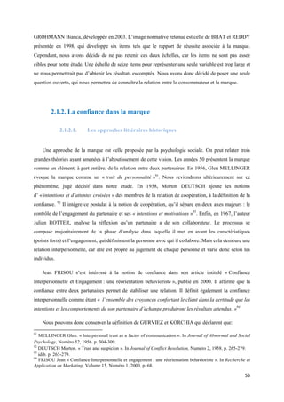 GROHMANN Bianca, développée en 2003. L’image normative retenue est celle de BHAT et REDDY
présentée en 1998, qui développe six items tels que le rapport de réussite associée à la marque.
Cependant, nous avons décidé de ne pas retenir ces deux échelles, car les items ne sont pas assez
ciblés pour notre étude. Une échelle de seize items pour représenter une seule variable est trop large et
ne nous permettrait pas d’obtenir les résultats escomptés. Nous avons donc décidé de poser une seule
question ouverte, qui nous permettra de connaître la relation entre le consommateur et la marque.




        2.1.2. La confiance dans la marque

              2.1.2.1.       Les approches littéraires historiques


     Une approche de la marque est celle proposée par la psychologie sociale. On peut relater trois
grandes théories ayant amenées à l’aboutissement de cette vision. Les années 50 présentent la marque
comme un élément, à part entière, de la relation entre deux partenaires. En 1956, Glen MELLINGER
évoque la marque comme un « trait de personnalité »91. Nous reviendrons ultérieurement sur ce
phénomène, jugé décisif dans notre étude. En 1958, Morton DEUTSCH ajoute les notions
d’ « intentions et d’attentes croisées » des membres de la relation de coopération, à la définition de la
confiance.   92
                  Il intègre ce postulat à la notion de coopération, qu’il sépare en deux axes majeurs : le
contrôle de l’engagement du partenaire et ses « intentions et motivations »93. Enfin, en 1967, l’auteur
Julian ROTTER, analyse la réflexion qu’un partenaire a de son collaborateur. Le processus se
compose majoritairement de la phase d’analyse dans laquelle il met en avant les caractéristiques
(points forts) et l’engagement, qui définissent la personne avec qui il collabore. Mais cela demeure une
relation interpersonnelle, car elle est propre au jugement de chaque personne et varie donc selon les
individus.

     Jean FRISOU s’est intéressé à la notion de confiance dans son article intitulé « Confiance
Interpersonnelle et Engagement : une réorientation behavioriste », publié en 2000. Il affirme que la
confiance entre deux partenaires permet de stabiliser une relation. Il définit également la confiance
interpersonnelle comme étant « l’ensemble des croyances confortant le client dans la certitude que les
intentions et les comportements de son partenaire d’échange produiront les résultats attendus. »94

     Nous pouvons donc conserver la définition de GURVIEZ et KORCHIA qui déclarent que:

91
   MELLINGER Glen. « Interpersonal trust as a factor of communication ». In Journal of Abnormal and Social
Psychology, Numéro 52, 1956. p. 304-309.
92
   DEUTSCH Morton. « Trust and suspicion ». In Journal of Conflict Resolution, Numéro 2, 1958. p. 265-279.
93
   idib. p. 265-279.
94
   FRISOU Jean « Confiance Interpersonnelle et engagement : une réorientation behavioriste ». In Recherche et
Application en Marketing, Volume 15, Numéro 1, 2000. p. 68.

                                                                                                          55
 